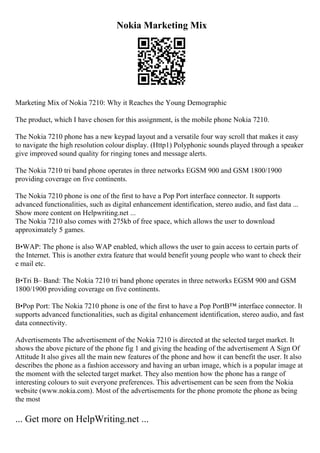 Nokia Marketing Mix
Marketing Mix of Nokia 7210: Why it Reaches the Young Demographic
The product, which I have chosen for this assignment, is the mobile phone Nokia 7210.
The Nokia 7210 phone has a new keypad layout and a versatile four way scroll that makes it easy
to navigate the high resolution colour display. (Http1) Polyphonic sounds played through a speaker
give improved sound quality for ringing tones and message alerts.
The Nokia 7210 tri band phone operates in three networks EGSM 900 and GSM 1800/1900
providing coverage on five continents.
The Nokia 7210 phone is one of the first to have a Pop Port interface connector. It supports
advanced functionalities, such as digital enhancement identification, stereo audio, and fast data ...
Show more content on Helpwriting.net ...
The Nokia 7210 also comes with 275kb of free space, which allows the user to download
approximately 5 games.
В•WAP: The phone is also WAP enabled, which allows the user to gain access to certain parts of
the Internet. This is another extra feature that would benefit young people who want to check their
e mail etc.
В•Tri В– Band: The Nokia 7210 tri band phone operates in three networks EGSM 900 and GSM
1800/1900 providing coverage on five continents.
В•Pop Port: The Nokia 7210 phone is one of the first to have a Pop PortВ™ interface connector. It
supports advanced functionalities, such as digital enhancement identification, stereo audio, and fast
data connectivity.
Advertisements The advertisement of the Nokia 7210 is directed at the selected target market. It
shows the above picture of the phone fig 1 and giving the heading of the advertisement A Sign Of
Attitude It also gives all the main new features of the phone and how it can benefit the user. It also
describes the phone as a fashion accessory and having an urban image, which is a popular image at
the moment with the selected target market. They also mention how the phone has a range of
interesting colours to suit everyone preferences. This advertisement can be seen from the Nokia
website (www.nokia.com). Most of the advertisements for the phone promote the phone as being
the most
... Get more on HelpWriting.net ...
 