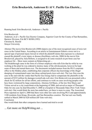 Erin Brockovich, Anderson Et Al V. Pacific Gas Electric...
Running head: Erin Brockovich, Andersen v. Pacific
Erin Brockovich
Anderson, et al v. Pacific Gas Electric Company, Superior Court for the County of San Bernardino,
Barstow Division, File BCV 00300 (1993)
Christine K. Horold
Strayer University
Abstract The movie Erin Brockovich (2000) depicts one of the most recognized cases of toxic tort
cases in the United States. According to an article in Entertainment Editors a toxic tort is a
special type of personal injury lawsuit in which the plaintiff claims that exposure to a chemical
caused the plaintiff s toxic injury or disease (freelibrary web site, 2000) In the movie Erin
Brockovich, played by Julia Roberts, is assigned to do some research on pro bono case her
employer Ed ... Show more content on Helpwriting.net ...
The breakthrough came in the form of a former employee who tells Erin that he while he was
working at the plant he was ordered to destroy many of the old documents, however he kept
some of them and turned them over. The documents included memos from the PG E corporate
office to the Hinkley plant, establishing that corporate officers has knowledge of the illegal
dumping of contaminated water into those unlined pools (tcm web site). The Law firm won the
case in the end with the verdict that Pacific Gas Energy had to compensate the plaintiffs in the
amount of $333 million for damages (cornell.edu web site). Erin Brokovich was presented with a
check for $2 million for all her efforts, and continues to work on cases involving peoples who
have been victimized by large corporations. Attorney Ed Masry, of the law firm Masry and
Vititoe served as a city councilman at the beginning of 2000, and served as major of Thousand
Oaks for one year; he died December 5, 2008 at a hospital in Thousands Oaks (New York Times
web site). One would think the story has ended here, yet there is more to come. The Associated
Press reported on April 4, 2008 that there were other law suits involving PG E and approximately
1100 residents from Kings, Riverside, and San Bernardino counties. The last suit was finally
settled in March 2008 for $20 million (SF Gate web site).
Conclusion
One would think that other companies have learned and tried to avoid
... Get more on HelpWriting.net ...
 