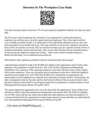 Downsize In The Workplace Case Study
You must develop a plan to downsize 15% of your employee population. Identify the steps you must
take.
The first step to take in planning for a downsize in an organization is letting all temporary
employees go and then move on to the regular part time employees. This is the logical and fair
way to handle inevitable layoffs. It is unfortunate for the individuals affected, however, this I the
most reasonable way to handle this issue. Next step would be to ask for any volunteers and advise
there will be an incentive involved. This can include severance pay for a specific amount of time to
include accumulated vacation and sick time. Also, it may offer insurance for an extended amount
of time giving the employees ample time to find ... Show more content on Helpwriting.net ...
Retrieved from https://www.betheluniversityonline.net
What federal, state, regulatory guidelines must be considered when downsizing?
A determination should be made if the WARN Act applies to the organization and if it does, then
adhering to the guidelines set forth in the act. This is the Worker Adjustment and Retraining
Notification Act, enacted in 1988, requiring employers to provide a 60 days notice if they employ
100 or more employees. There are exceptions and circumstances to this act in which the employer
should have knowledge of as well. When the WARN Act is instated for an organization, the
representatives of the employees are required to be informed in a timely manner. Consequently, the
state or designated entity by the state and the chief elected official of the local government where
the plant closing or mass layoff is occurring are required to be informed in a timely manner as well
(Managing Downsizing by Means of Layoffs, 2015).
The equal employment opportunity laws are to be obeyed by the organization. Some of these laws
include the ADEA (Age Discriminationin Employment Act) and the Title VII of the Civil Rights
Act of 1964. Each state has law charts that include laws that employers are held accountable to. It
is always beneficial for the organization to obtain legal counsel to ensure that they are following the
laws and regulations (Managing Downsizing by Means of Layoffs,
... Get more on HelpWriting.net ...
 