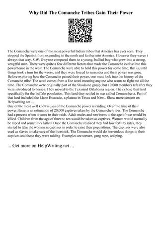 Why Did The Comanche Tribes Gain Their Power
The Comanche were one of the most powerful Indian tribes that America has ever seen. They
stopped the Spanish from expanding to the north and farther into America. However they weren t
always that way. S.W. Gwynne compared them to a young, bullied boy who grew into a strong,
vengeful man. There were quite a few different factors that made the Comanche evolve into this
powerhouse in the west. The Comanche were able to hold this power for some time, that is, until
things took a turn for the worse, and they were forced to surrender and their power was gone.
Before exploring how the Comanche gained their power, one must look into the history of the
Comanche tribe. The word comes from a Ute word meaning anyone who wants to fight me all the
time. The Comanche were originally part of the Shoshone group, but 10,000 members left after they
were introduced to horses. They moved to the Texasand Oklahoma region. They chose that land
specifically for the buffalo population. This land they settled in was called Comancheria. Part of
that land included the Llano Estacado, a plateau in Texas and New... Show more content on
Helpwriting.net ...
One of the most well known uses of the Comanche power is raiding. Over the time of their
power, there is an estimation of 20,000 captives taken by the Comanche tribes. The Comanche
had a process when it came to their raids. Adult males and newborns to the age of two would be
killed. Children from the age of three to ten would be taken as captives. Women would normally
be raped and sometimes killed. Once the Comanche realized they had low fertility rates, they
started to take the women as captives in order to raise their populations. The captives were also
used as slaves to take care of the livestock. The Comanche would do horrendous things to their
captives and those they were raiding. Examples are torture, gang rape, scalping,
... Get more on HelpWriting.net ...
 