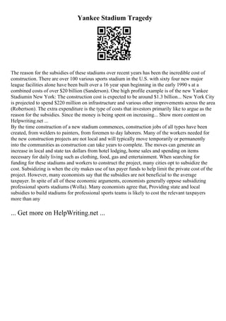 Yankee Stadium Tragedy
The reason for the subsidies of these stadiums over recent years has been the incredible cost of
construction. There are over 100 various sports stadium in the U.S. with sixty four new major
league facilities alone have been built over a 16 year span beginning in the early 1990 s at a
combined costs of over $20 billion (Sanderson). One high profile example is of the new Yankee
Stadiumin New York: The construction cost is expected to be around $1.3 billion... New York City
is projected to spend $220 million on infrastructure and various other improvements across the area
(Robertson). The extra expenditure is the type of costs that investors primarily like to argue as the
reason for the subsidies. Since the money is being spent on increasing... Show more content on
Helpwriting.net ...
By the time construction of a new stadium commences, construction jobs of all types have been
created, from welders to painters, from foremen to day laborers. Many of the workers needed for
the new construction projects are not local and will typically move temporarily or permanently
into the communities as construction can take years to complete. The moves can generate an
increase in local and state tax dollars from hotel lodging, home sales and spending on items
necessary for daily living such as clothing, food, gas and entertainment. When searching for
funding for these stadiums and workers to construct the project, many cities opt to subsidize the
cost. Subsidizing is when the city makes use of tax payer funds to help limit the private cost of the
project. However, many economists say that the subsidies are not beneficial to the average
taxpayer. In spite of all of these economic arguments, economists generally oppose subsidizing
professional sports stadiums (Wolla). Many economists agree that, Providing state and local
subsidies to build stadiums for professional sports teams is likely to cost the relevant taxpayers
more than any
... Get more on HelpWriting.net ...
 