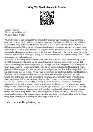 Why We Need Heroes in Movies
Thomas Fuselier
Why do we need heroes?
Professor James Winters
While they may be very different from one another almost every movie must have some type of
hero. Screen writers and movie directors must constantly develop these different types of heroes
to please the many different attitudes and opinions of movie goers. Movie enthusiast all have
different reasons for liking the movie heroes they do and it is up to the screen writers, actors, and
directors to successfully please the movies target audience. Numerous studies have tried to reveal
just exactly what people consider a hero to be. In a study discussed in the course packet the results
show that terms such as intelligent, loving, and leader are some of the most commonly used ... Show
more content on Helpwriting.net ...
In real life the underdog is hardly ever victorious so movie writers create these underdog heroes
to fulfill the audiences desire to see the underdog actually win once and a while. Movies that
show the underdog as triumphant give real people hope that even though one may be up against a
much more powerful foe, it is possible to come out on top. Superheroes first became extremely
popular within the pages of comic books so it was only natural that film makers adopted the idea of
superheroes into movies as well. People flock to superhero movies to satisfy their need for fantasy.
Superhero movies frequently depict an average Joe who is somehow given amazing super
human powers that real men and women have been fantasizing about for years. When thinking
about movies that follow this sequence of events, the first movie that comes to my mind is
Spider Man. The movie starts out by showing the main character as a weak and nerdy high
school student, but a field trip to a research lab changed his life forever. He is bitten by a spider
that gives him super human powers that he uses to fight crime and injustice. Viewers are enticed
by movies like Spiderman because they wish that they could actually obtain these super human
powers too. While many people would like these powers to have the ability to better society,
many would also enjoy the powers for more cynical uses. Many people can relate to the feeling of
being weak and helpless, so seeing heroes like Spiderman in the
... Get more on HelpWriting.net ...
 