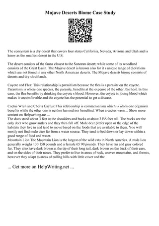 Mojave Deserts Biome Case Study
The ecosystem is a dry desert that covers four states California, Nevada, Arizona and Utah and is
know as the smallest desert in the U.S.
The desert consists of the fauna closest to the Sonoran desert; while some of its woodland
consists of the Great Basin. The Mojave desert is known also for it s unique range of elevations
which are not found in any other North American deserts. The Mojave deserts biome consists of
deserts and dry shrublands.
Coyote and Flea: This relationship is parasitism because the flea is a parasite on the coyote.
Parasitism is where one species, the parasite, benefits at the expense of the other, the host. In this
case, the flea benefits by drinking the coyote s blood. However, the coyote is losing blood which
makes it uncomfortable and the coyote has the potential to get a disease.
Cactus Wren and Cholla Cactus: This relationship is commensalism which is when one organism
benefits while the other one is neither harmed nor benefited. When a cactus wren ... Show more
content on Helpwriting.net ...
The does stand about 3 feet at the shoulders and bucks at about 3 ВЅ feet tall. The bucks are the
only deer who grow antlers and they then fall off. Mule deer prefer open or the edge of the
habitats they live in and tend to move based on the foods that are available to them. You will
mostly not find mule deer far from a water source. They tend to bed down or lay down within a
good range of food and water.
Mountain Lion The Mountain Lion is the largest of the wild cats in North America. A male lion
generally weighs 130 150 pounds and a female 65 90 pounds. They have tan and gray colored
fur. They also have dark brown at the tip of their long tail, dark brown on the back of their ears,
and on the sides of their noses. They prefer to live in areas of rock, uneven mountains, and forests,
however they adapt to areas of rolling hills with little cover and the
... Get more on HelpWriting.net ...
 