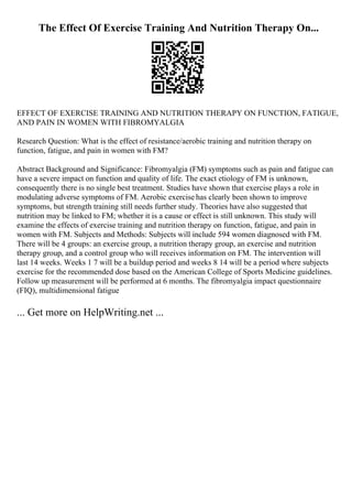 The Effect Of Exercise Training And Nutrition Therapy On...
EFFECT OF EXERCISE TRAINING AND NUTRITION THERAPY ON FUNCTION, FATIGUE,
AND PAIN IN WOMEN WITH FIBROMYALGIA
Research Question: What is the effect of resistance/aerobic training and nutrition therapy on
function, fatigue, and pain in women with FM?
Abstract Background and Significance: Fibromyalgia (FM) symptoms such as pain and fatigue can
have a severe impact on function and quality of life. The exact etiology of FM is unknown,
consequently there is no single best treatment. Studies have shown that exercise plays a role in
modulating adverse symptoms of FM. Aerobic exercise has clearly been shown to improve
symptoms, but strength training still needs further study. Theories have also suggested that
nutrition may be linked to FM; whether it is a cause or effect is still unknown. This study will
examine the effects of exercise training and nutrition therapy on function, fatigue, and pain in
women with FM. Subjects and Methods: Subjects will include 594 women diagnosed with FM.
There will be 4 groups: an exercise group, a nutrition therapy group, an exercise and nutrition
therapy group, and a control group who will receives information on FM. The intervention will
last 14 weeks. Weeks 1 7 will be a buildup period and weeks 8 14 will be a period where subjects
exercise for the recommended dose based on the American College of Sports Medicine guidelines.
Follow up measurement will be performed at 6 months. The fibromyalgia impact questionnaire
(FIQ), multidimensional fatigue
... Get more on HelpWriting.net ...
 