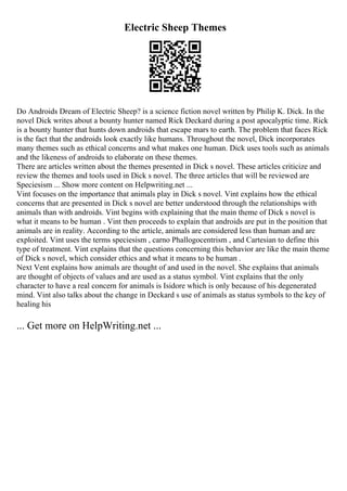 Electric Sheep Themes
Do Androids Dream of Electric Sheep? is a science fiction novel written by Philip K. Dick. In the
novel Dick writes about a bounty hunter named Rick Deckard during a post apocalyptic time. Rick
is a bounty hunter that hunts down androids that escape mars to earth. The problem that faces Rick
is the fact that the androids look exactly like humans. Throughout the novel, Dick incorporates
many themes such as ethical concerns and what makes one human. Dick uses tools such as animals
and the likeness of androids to elaborate on these themes.
There are articles written about the themes presented in Dick s novel. These articles criticize and
review the themes and tools used in Dick s novel. The three articles that will be reviewed are
Speciesism ... Show more content on Helpwriting.net ...
Vint focuses on the importance that animals play in Dick s novel. Vint explains how the ethical
concerns that are presented in Dick s novel are better understood through the relationships with
animals than with androids. Vint begins with explaining that the main theme of Dick s novel is
what it means to be human . Vint then proceeds to explain that androids are put in the position that
animals are in reality. According to the article, animals are considered less than human and are
exploited. Vint uses the terms speciesism , carno Phallogocentrism , and Cartesian to define this
type of treatment. Vint explains that the questions concerning this behavior are like the main theme
of Dick s novel, which consider ethics and what it means to be human .
Next Vent explains how animals are thought of and used in the novel. She explains that animals
are thought of objects of values and are used as a status symbol. Vint explains that the only
character to have a real concern for animals is Isidore which is only because of his degenerated
mind. Vint also talks about the change in Deckard s use of animals as status symbols to the key of
healing his
... Get more on HelpWriting.net ...
 