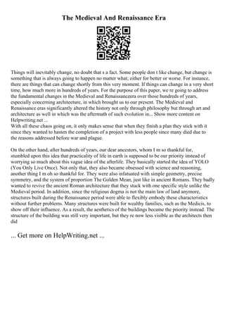 The Medieval And Renaissance Era
Things will inevitably change, no doubt that s a fact. Some people don t like change, but change is
something that is always going to happen no matter what; either for better or worse. For instance,
there are things that can change shortly from this very moment. If things can change in a very short
time, how much more in hundreds of years. For the purpose of this paper, we re going to address
the fundamental changes in the Medieval and Renaissanceera over those hundreds of years,
especially concerning architecture, in which brought us to our present. The Medieval and
Renaissance eras significantly altered the history not only through philosophy but through art and
architecture as well in which was the aftermath of such evolution in... Show more content on
Helpwriting.net ...
With all these chaos going on, it only makes sense that when they finish a plan they stick with it
since they wanted to hasten the completion of a project with less people since many died due to
the reasons addressed before war and plague.
On the other hand, after hundreds of years, our dear ancestors, whom I m so thankful for,
stumbled upon this idea that practicality of life in earth is supposed to be our priority instead of
worrying so much about this vague idea of the afterlife. They basically started the idea of YOLO
(You Only Live Once). Not only that, they also became obsessed with science and reasoning,
another thing I m oh so thankful for. They were also infatuated with simple geometry, precise
symmetry, and the system of proportion The Golden Mean, just like in ancient Romans. They badly
wanted to revive the ancient Roman architecture that they stuck with one specific style unlike the
Medieval period. In addition, since the religious dogma is not the main law of land anymore,
structures built during the Renaissance period were able to flexibly embody these characteristics
without further problems. Many structures were built for wealthy families, such as the Medicis, to
show off their influence. As a result, the aesthetics of the buildings became the priority instead. The
structure of the building was still very important, but they re now less visible as the architects then
did
... Get more on HelpWriting.net ...
 