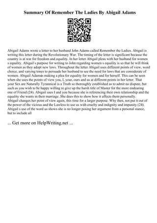 Summary Of Remember The Ladies By Abigail Adams
Abigail Adams wrote a letter to her husband John Adams called Remember the Ladies. Abigail is
writing this letter during the Revolutionary War. The timing of the letter is significant because the
country is at war for freedom and equality. In her letter Abigail pleas with her husband for women
s equality. Abigail s purpose for writing to John regarding women s equality is so that he will think
of women as they adopt new laws. Throughout the letter Abigail uses different points of view, word
choice, and varying tones to persuade her husband to see the need for laws that are considerate of
women. Abigail Adamsis making a plea for equality for women and for herself. This can be seen
when she uses the points of view you, I, your, ours and us at different points in her letter. That
your Sex are Naturally Tyrannical is a Truth so thoroughly established as to admit no dispute, but
such as you wish to be happy willing to give up the harsh title of Master for the more endearing
one of Friend (24). Abigail uses I and you because she is referencing their own relationship and the
equality she wants in their marriage. She does this to show how it affects them personally.
Abigail changes her point of view again, this time for a larger purpose. Why then, not put it out of
the power of the vicious and the Lawless to use us with cruelty and indignity and impunity (24).
Abigail s use of the word us shows she is no longer posing her argument from a personal stance,
but to include all
... Get more on HelpWriting.net ...
 