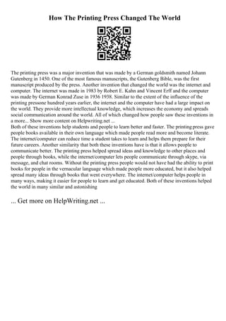 How The Printing Press Changed The World
The printing press was a major invention that was made by a German goldsmith named Johann
Gutenberg in 1450. One of the most famous manuscripts, the Gutenberg Bible, was the first
manuscript produced by the press. Another invention that changed the world was the internet and
computer. The internet was made in 1983 by Robert E. Kahn and Vincent Erff and the computer
was made by German Konrad Zuse in 1936 1938. Similar to the extent of the influence of the
printing pressone hundred years earlier, the internet and the computer have had a large impact on
the world. They provide more intellectual knowledge, which increases the economy and spreads
social communication around the world. All of which changed how people saw these inventions in
a more... Show more content on Helpwriting.net ...
Both of these inventions help students and people to learn better and faster. The printing press gave
people books available in their own language which made people read more and become literate.
The internet/computer can reduce time a student takes to learn and helps them prepare for their
future careers. Another similarity that both these inventions have is that it allows people to
communicate better. The printing press helped spread ideas and knowledge to other places and
people through books, while the internet/computer lets people communicate through skype, via
message, and chat rooms. Without the printing press people would not have had the ability to print
books for people in the vernacular language which made people more educated, but it also helped
spread many ideas through books that went everywhere. The internet/computer helps people in
many ways, making it easier for people to learn and get educated. Both of these inventions helped
the world in many similar and astonishing
... Get more on HelpWriting.net ...
 
