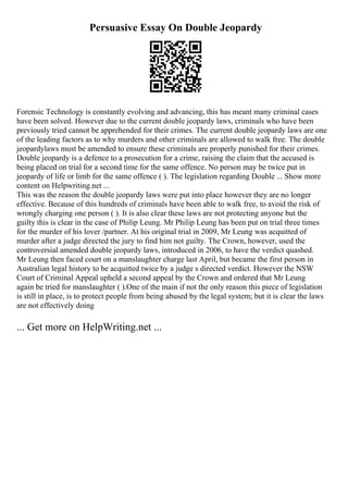 Persuasive Essay On Double Jeopardy
Forensic Technology is constantly evolving and advancing, this has meant many criminal cases
have been solved. However due to the current double jeopardy laws, criminals who have been
previously tried cannot be apprehended for their crimes. The current double jeopardy laws are one
of the leading factors as to why murders and other criminals are allowed to walk free. The double
jeopardylaws must be amended to ensure these criminals are properly punished for their crimes.
Double jeopardy is a defence to a prosecution for a crime, raising the claim that the accused is
being placed on trial for a second time for the same offence. No person may be twice put in
jeopardy of life or limb for the same offence ( ). The legislation regarding Double ... Show more
content on Helpwriting.net ...
This was the reason the double jeopardy laws were put into place however they are no longer
effective. Because of this hundreds of criminals have been able to walk free, to avoid the risk of
wrongly charging one person ( ). It is also clear these laws are not protecting anyone but the
guilty this is clear in the case of Philip Leung. Mr Philip Leung has been put on trial three times
for the murder of his lover /partner. At his original trial in 2009, Mr Leung was acquitted of
murder after a judge directed the jury to find him not guilty. The Crown, however, used the
controversial amended double jeopardy laws, introduced in 2006, to have the verdict quashed.
Mr Leung then faced court on a manslaughter charge last April, but became the first person in
Australian legal history to be acquitted twice by a judge s directed verdict. However the NSW
Court of Criminal Appeal upheld a second appeal by the Crown and ordered that Mr Leung
again be tried for manslaughter ( ).One of the main if not the only reason this piece of legislation
is still in place, is to protect people from being abused by the legal system; but it is clear the laws
are not effectively doing
... Get more on HelpWriting.net ...
 
