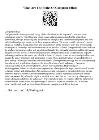 What Are The Ethics Of Computer Ethics
Computer Ethics
Computer ethics is the systematic study of the ethical and social impact of computers in the
information society. The ethical and social issues under discussion involve the acquisition,
distribution, storage, processing and dissemination of digital data in information systems and how
individuals and groups interact with these systems and data. The moral considerations of computer
ethics are related to the responsibility and accountability of the computer users and professionals
with regard to the design and implementation of information systems. Computer ethics also includes
the study of the policies, rules, and legislations that refer to a particular situation and the alternative
ethical decisions, as well as the social implications of these alternatives. Computers are a special
technology and they raise some special ethical issues. Computer ethics are the moral guidelines that
govern the use of computers and information system. These computer ethics are divided into two
parts namely the analysis of nature and social impact of computer technology and the corresponding
formulation and justification of policies for the ethical use of such technology. Computer
technology is the most appropriate term ... Show more content on Helpwriting.net ...
Meaning people default to behaviors and expectations of computers in ways consistent with human
to human contact and relationships. No one is expecting computers to be truly intelligent, but our
behaviors betray a human expectation that things should treat us humanely and act with human
values as soon as they show the slightest sophistication. And this isn t true merely of computers,
but of all media and almost all technology. We swear at our cars, we re annoyed at the behavior of
our microwave ovens, we re enraged enough to protest at corporate behavior, etc. While on a
highly intellectual level we know these things aren t people, we still treat them as
... Get more on HelpWriting.net ...
 