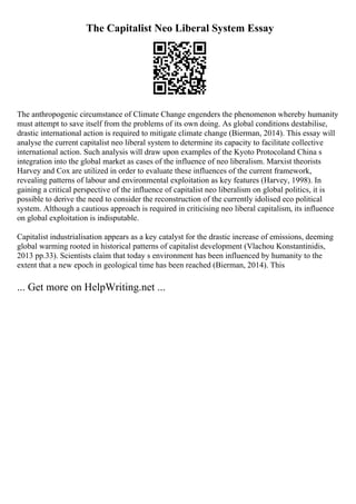The Capitalist Neo Liberal System Essay
The anthropogenic circumstance of Climate Change engenders the phenomenon whereby humanity
must attempt to save itself from the problems of its own doing. As global conditions destabilise,
drastic international action is required to mitigate climate change (Bierman, 2014). This essay will
analyse the current capitalist neo liberal system to determine its capacity to facilitate collective
international action. Such analysis will draw upon examples of the Kyoto Protocoland China s
integration into the global market as cases of the influence of neo liberalism. Marxist theorists
Harvey and Cox are utilized in order to evaluate these influences of the current framework,
revealing patterns of labour and environmental exploitation as key features (Harvey, 1998). In
gaining a critical perspective of the influence of capitalist neo liberalism on global politics, it is
possible to derive the need to consider the reconstruction of the currently idolised eco political
system. Although a cautious approach is required in criticising neo liberal capitalism, its influence
on global exploitation is indisputable.
Capitalist industrialisation appears as a key catalyst for the drastic increase of emissions, deeming
global warming rooted in historical patterns of capitalist development (Vlachou Konstantinidis,
2013 pp.33). Scientists claim that today s environment has been influenced by humanity to the
extent that a new epoch in geological time has been reached (Bierman, 2014). This
... Get more on HelpWriting.net ...
 
