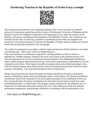 Furthering Tourism in the Republic of Serbia Essay example
This book presents results that were implemented during 2011 in the execution of a bilateral
protocol of cooperation signed between the Faculty of Architecture University of Belgrade and the
National Tourism Development Corporation at the beginning of year, under the auspices of the
Ministry of Economy and Regional Development of the Republic of Serbia. The cooperation was
initiated with the idea of achieving a qualitative contribution to the further development and
promotion of investment projects in tourismin the Republic of Serbia, and has yielded very fruitful
results that are partially presented by this monograph.
The results of cooperation in accordance with the expressed interests of both institutions are aimed
at promoting and ... Show more content on Helpwriting.net ...
It has been insisted on a collaborative approach to solving problems in order to achieve a
qualitatively valuable solutions, leading to the early involvement in the research process of all
relevant representatives of local communities and municipalities from Majdanpek and Kladovo,
such as urban managers and communal services, local tourist organizations, representatives of local
community and citizens. Wide range of possible conceptual urban and architectural design in line
with the national strategic goals and the needs of local development harmonized with local values,
resources and identity, were generated through this kind of cooperation.
Design research problem has been thoroughly developed and defined through a collaborative
process of identifying needs and key development aspects of the subject sites. Research guidelines
and thematic frameworks important for the local spatial articulation were established in that way,
thus creating the basis for deeper consideration by individual research teams trough three main
methodological steps: 1) formulation of the program spatial concept of the development sites, 2)
framework of urban and architectural setting of the site, 3) the elaboration of the new planned
architectural components, tested through collaborative workshops with the participation of all
... Get more on HelpWriting.net ...
 