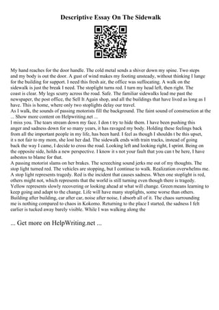 Descriptive Essay On The Sidewalk
My hand reaches for the door handle. The cold metal sends a shiver down my spine. Two steps
and my body is out the door. A gust of wind makes my footing unsteady, without thinking I lunge
for the building for support. I need this fresh air, the office was suffocating. A walk on the
sidewalk is just the break I need. The stoplight turns red. I turn my head left, then right. The
coast is clear. My legs scurry across the road. Safe. The familiar sidewalks lead me past the
newspaper, the post office, the Sell It Again shop, and all the buildings that have lived as long as I
have. This is home, where only two stoplights delay our travel.
As I walk, the sounds of passing motorists fill the background. The faint sound of construction at the
... Show more content on Helpwriting.net ...
I miss you. The tears stream down my face. I don t try to hide them. I have been pushing this
anger and sadness down for so many years, it has ravaged my body. Holding these feelings back
from all the important people in my life, has been hard. I feel as though I shouldn t be this upset,
it s not fair to my mom, she lost her dad. The sidewalk ends with train tracks, instead of going
back the way I came, I decide to cross the road. Looking left and looking right, I sprint. Being on
the opposite side, holds a new perspective. I know it s not your fault that you can t be here, I have
asbestos to blame for that.
A passing motorist slams on her brakes. The screeching sound jerks me out of my thoughts. The
stop light turned red. The vehicles are stopping, but I continue to walk. Realization overwhelms me.
A stop light represents tragedy. Red is the incident that causes sadness. When one stoplight is red,
others might not, which represents that the world is still turning even though there is tragedy.
Yellow represents slowly recovering or looking ahead at what will change. Greenmeans learning to
keep going and adapt to the change. Life will have many stoplights, some worse than others.
Building after building, car after car, noise after noise, I absorb all of it. The chaos surrounding
me is nothing compared to chaos in Kokomo. Returning to the place I started, the sadness I felt
earlier is tucked away barely visible. While I was walking along the
... Get more on HelpWriting.net ...
 