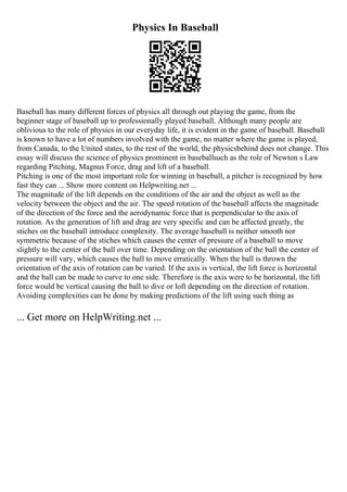 Physics In Baseball
Baseball has many different forces of physics all through out playing the game, from the
beginner stage of baseball up to professionally played baseball. Although many people are
oblivious to the role of physics in our everyday life, it is evident in the game of baseball. Baseball
is known to have a lot of numbers involved with the game, no matter where the game is played,
from Canada, to the United states, to the rest of the world, the physicsbehind does not change. This
essay will discuss the science of physics prominent in baseballsuch as the role of Newton s Law
regarding Pitching, Magnus Force, drag and lift of a baseball.
Pitching is one of the most important role for winning in baseball, a pitcher is recognized by how
fast they can ... Show more content on Helpwriting.net ...
The magnitude of the lift depends on the conditions of the air and the object as well as the
velocity between the object and the air. The speed rotation of the baseball affects the magnitude
of the direction of the force and the aerodynamic force that is perpendicular to the axis of
rotation. As the generation of lift and drag are very specific and can be affected greatly, the
stiches on the baseball introduce complexity. The average baseball is neither smooth nor
symmetric because of the stiches which causes the center of pressure of a baseball to move
slightly to the center of the ball over time. Depending on the orientation of the ball the center of
pressure will vary, which causes the ball to move erratically. When the ball is thrown the
orientation of the axis of rotation can be varied. If the axis is vertical, the lift force is horizontal
and the ball can be made to curve to one side. Therefore is the axis were to be horizontal, the lift
force would be vertical causing the ball to dive or loft depending on the direction of rotation.
Avoiding complexities can be done by making predictions of the lift using such thing as
... Get more on HelpWriting.net ...
 