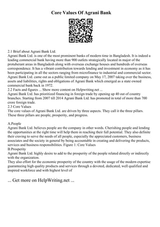 Core Values Of Agrani Bank
2.1 Brief about Agrani Bank Ltd.
Agrani Bank Ltd. is one of the most prominent banks of modern time in Bangladesh. It is indeed a
leading commercial bank having more than 900 outlets strategically located in major of the
protuberant areas in Bangladesh along with overseas exchange houses and hundreds of overseas
correspondence. It has a vibrant contribution towards lending and investment in economy as it has
been participating in all the sectors ranging from microfinance to industrial and commercial sector.
Agrani Bank Ltd. came out as a public limited company on May 17, 2007 taking over the business,
assets and liabilities, rights and obligations of Agrani Bank which emerged as a state owned
commercial bank back in 1972.
2.2 Facts and figures ... Show more content on Helpwriting.net ...
Agrani Bank Ltd. has prioritized financing in foreign trade by opening up 40 out of country
branches. Starting from 2007 till 2014 Agrani Bank Ltd. has promoted in total of more than 700
crore foreign trade.
2.3 Core Values
The core values of Agrani Bank Ltd. are driven by three aspects. They call it the three pillars.
These three pillars are people, prosperity, and progress.
A.People
Agrani Bank Ltd. believes people are the company in other words. Cherishing people and lending
the opportunities at the right time will help them in reaching their full potential. They also definite
their craving to serve the needs of all people, especially the appreciated customers, business
associates and the society in general by being accountable in creating and delivering the products,
services and business responsibilities. Figure 1: Core Values
B.Prosperity
Agrani Bank Ltd. highly desire to add to the prosperity of the people related directly or indirectly
with the organization.
They also effort for the economic prosperity of the country with the usage of the modern expertise
guaranteeing high quality products and services through a devoted, dedicated, well qualified and
inspired workforce and with highest level of
... Get more on HelpWriting.net ...
 