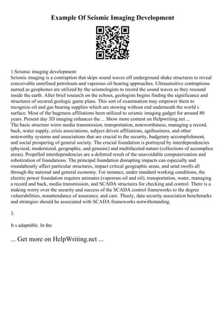 Example Of Seismic Imaging Development
1.Seismic imaging development:
Seismic imaging is a contraption that skips sound waves off underground shake structures to reveal
conceivable unrefined petroleum and vaporous oil bearing approaches. Ultrasensitive contraptions
named as geophones are utilized by the seismologists to record the sound waves as they resound
inside the earth. After brief research on the echoes, geologists begins finding the significance and
structures of secured geologic game plans. This sort of examination may empower them to
recognize oil and gas bearing supplies which are stowing without end underneath the world s
surface. Most of the hugeness affiliations been utilized to seismic imaging gadget for around 80
years. Present day 3D imaging enhances the ... Show more content on Helpwriting.net ...
The basic structure wires media transmission, transportation, noteworthiness, managing a record,
back, water supply, crisis associations, subject driven affiliations, agribusiness, and other
noteworthy systems and associations that are crucial to the security, budgetary accomplishment,
and social prospering of general society. The crucial foundation is portrayed by interdependencies
(physical, modernized, geographic, and genuine) and multifaceted nature (collections of accomplice
areas). Propelled interdependencies are a deferred result of the unavoidable computerization and
robotization of foundations. The principal foundation disrupting impacts can especially and
roundaboutly affect particular structures, impact critical geographic areas, and send swells all
through the national and general economy. For instance, under standard working conditions, the
electric power foundation requires animates (vaporous oil and oil), transportation, water, managing
a record and back, media transmission, and SCADA structures for checking and control. There is a
making worry over the security and success of the SCADA control frameworks to the degree
vulnerabilities, nonattendance of assurance, and care. Thusly, data security association benchmarks
and strategies should be associated with SCADA frameworks notwithstanding.
3.
It s adaptable. In the
... Get more on HelpWriting.net ...
 