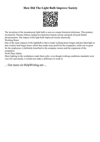 How Did The Light Bulb Improve Society
The invention of the incandescent light bulb is seen as a major historical milestone. This product,
invented by Thomas Edison, helped revolutionize human society and push forward further
advancements. The impact of the light bulb improved society drastically
Working Hours
One of the main impacts of the lightbulb is that it made working hours longer and provided light so
that workers had longer hours which then made more profit for the companies, while not so great
for the employees, it definitely benefited to the company owners and the expansion of the
companies.
Work Place Safety
More lighting in the workplaces made them safer, even though working conditions standards were
very low and unsafe, it would sure make a difference to work in
... Get more on HelpWriting.net ...
 