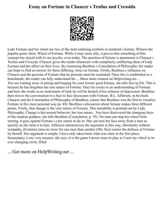 Essay on Fortune in Chaucer s Troilus and Cressida
Lady Fortune and her wheel are two of the most enduring symbols in mankind s history. Witness the
popular game show, Wheel of Fortune. While it may seem silly, it proves that something of this
concept has stayed with in our psyche, even today. The question of fortune is paramount is Chaucer s
Troilus and Criseyde. Chaucer gives the reader characters with completely conflicting ideas of Lady
Fortune and her affect on their lives. By examining Boethius s Consolation of Philosophy, the reader
can hope to find an answer for these differing views on fortune. Firstly, Boethius s influence on
Chaucer and the persona of Fortune that he presents must be examined. Once this is established as a
benchmark, the reader can fully understand the ... Show more content on Helpwriting.net ...
You are wasting away in pining and longing for your former good fortune, she tells him (p.54). This is
because he has forgotten the true nature of Fortune. Once he comes to an understanding of Fortune
and how she works as an instrument of God, he will be healed of his sickness of depression. Boethius
then moves the conversation to a face to face discussion with Fortune. B.L. Jefferson, in his book
Chaucer and the Consolation of Philosophy of Boethius, claims that Boethius was the first to visualize
Fortune in this most personal way (p. 49). Boethius s discussion about fortune makes three different
points. Firstly, that change is the very nature of Fortune. This mutability is pointed out by Lady
Philosophy, Change is her normal behavior, her true nature...You have discovered the changing faces
of the random goddess, she tells Boethius (Consolation, p. 55). No man can stop her wheel from
turning; it goes against Fortune s very nature to do so. She can turn her face away from a man as
quickly as she turns it to him. Jefferson characterizes the argument in this way, Absolutely without
sympathy, [Fortune] cares no more for one man than another (50). Next comes the defense of Fortune
by herself. Her argument is simple: I have only taken back what was mine in the first place.
Inconstancy is my very essence, she says, it is the game I never cease to play as I turn my wheel in its
ever changing circle, filled
... Get more on HelpWriting.net ...
 