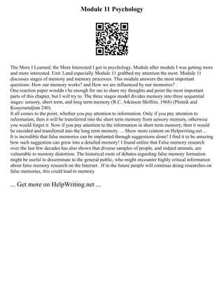 Module 11 Psychology
The More I Learned, the More Interested I got in psychology. Module after module I was getting more
and more interested. Unit 3,and especially Module 11 grabbed my attention the most. Module 11
discusses stages of memory and memory processes. This module answers the most important
questions: How our memory works? and How we are influenced by our memories? .
One reaction paper wouldn t be enough for me to share my thoughts and point the most important
parts of this chapter, but I will try to. The three stages model divides memory into three sequential
stages: sensory, short term, and long term memory (R.C. Atkinson Shiffrin, 1968) (Plotnik and
Kouyoumdjian 240).
It all comes to the point, whether you pay attention to information. Only if you pay attention to
information, then it will be transferred into the short term memory from sensory memory, otherwise
you would forget it. Now if you pay attention to the information in short term memory, then it would
be encoded and transferred into the long term memory. ... Show more content on Helpwriting.net ...
It is incredible that false memories can be implanted through suggestions alone! I find it to be amazing
how such suggestion can grow into a detailed memory! I found online that False memory research
over the last few decades has also shown that diverse samples of people, and indeed animals, are
vulnerable to memory distortion. The historical roots of debates regarding false memory formation
might be useful to disseminate to the general public, who might encounter highly critical information
about false memory research on the Internet . If in the future people will continue doing researches on
false memories, this could lead to memory
... Get more on HelpWriting.net ...
 