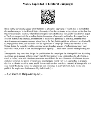 Money Expended In Electoral Campaigns
It is a reality universally agreed upon that there is a baseless aggregate of wealth that is expended in
electoral campaigns in the United States of America. One does not need to investigate any further than
the previous federal election, where the unmitigated sum of affluence was greater than the vox populi
of Earth, to comprehend the actuality that the immersion of money in politics has developed into a
concern that must be amended. Furthermore, if this issue is permitted to continue, then the entire
American campaign system remains tainted due to the fact that the politician with more wealth is able
to propagandize better. It is essential that the regulations of campaign finance are reformed in the
United States; for in modern politics, money has an abundant amount of influence and sway over
individual votes, which in turn abolishes political equality. ... Show more content on Helpwriting.net
...
Subsequently, they must then design the qualifications for campaigns for all the politicians. By doing
so, money has a reduced influence over voters for they are not being impinged on by advertising as
much as before. Also, this election commission should limit the overall amount of affluence one can
disburse; however, the extent of money one could expend would vary (i.e. a candidate in a federal
election is allowed to utilize more wealth than a candidate in a state level election). Consequently, not
only would this ruling reduce the unjustified sum consumed in every election, but it would also
prohibit the ample sum that is donated by individuals (i.e.
... Get more on HelpWriting.net ...
 