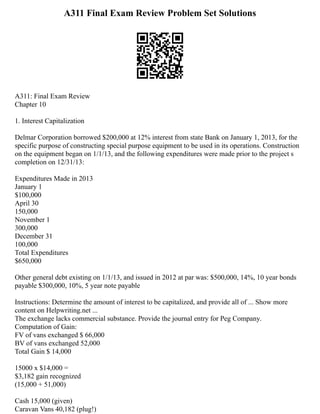 A311 Final Exam Review Problem Set Solutions
A311: Final Exam Review
Chapter 10
1. Interest Capitalization
Delmar Corporation borrowed $200,000 at 12% interest from state Bank on January 1, 2013, for the
specific purpose of constructing special purpose equipment to be used in its operations. Construction
on the equipment began on 1/1/13, and the following expenditures were made prior to the project s
completion on 12/31/13:
Expenditures Made in 2013
January 1
$100,000
April 30
150,000
November 1
300,000
December 31
100,000
Total Expenditures
$650,000
Other general debt existing on 1/1/13, and issued in 2012 at par was: $500,000, 14%, 10 year bonds
payable $300,000, 10%, 5 year note payable
Instructions: Determine the amount of interest to be capitalized, and provide all of ... Show more
content on Helpwriting.net ...
The exchange lacks commercial substance. Provide the journal entry for Peg Company.
Computation of Gain:
FV of vans exchanged $ 66,000
BV of vans exchanged 52,000
Total Gain $ 14,000
15000 x $14,000 =
$3,182 gain recognized
(15,000 + 51,000)
Cash 15,000 (given)
Caravan Vans 40,182 (plug!)
 