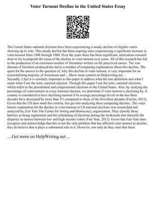 Voter Turnout Decline in the United States Essay
The United States national elections have been experiencing a steady decline of eligible voters
showing up to vote. This steady decline has been ongoing since experiencing a significant increase in
voter turnout from 1948 through 1960. Over the years there has been significant, meticulous research
done to try to pinpoint the cause of the decline in voter turnout over years. All of this research has led
to the production of an enormous number of literatures written on the perceived causes. The vast
amount of literature produced has led to a number of competing explanations about this decline. The
quest for the answer to the question of, why this decline in voter turnout, is very important for an
overwhelming majority of Americans and ... Show more content on Helpwriting.net ...
Secondly, I feel it is similarly important to this paper to address what the true definition and what I
mean when I use the term, national election. Through this paper I use the term, national elections,
which refers to the presidential and congressional elections in the United States. Also, by studying the
percentage of voter turnout in every national election, we determine if voter turnout is declining by, A
country is considered to have declining turnout if its average percentage levels in the last three
decades have decreased by more than 2% compared to those of the first three decades (Ferrini, 2012).
Given that the US does meet this criteria, lets get into analyzing these competing theories. The voter
barrier explanation for the decline in voter turnout in US national elections was researched and
analyzed by, Fair Vote The Center for Voting and Democracy, organization. They classify these
barriers as being registration and the scheduling of elections during the workweek that intensify the
disparity in turnout between low and high income voters (Fair Vote, 2012). Given that Fair Vote does
recognize and acknowledge that this is not the only problem that has affected voter turnout to decline,
they do believe that it plays a substantial role in it. However, not only do they state that these
... Get more on HelpWriting.net ...
 