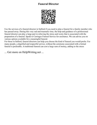 Funeral Director
Use the services of a funeral director in Salford if you need to plan a funeral for a family member who
has passed away. During this very sad and traumatic time, the help and guidance of a professional
funeral director can play a large part in relieving the stress and worry that is associated with the
preparation of a funeral. Speak to Carriages Funeral Service for assistance. We can advise you on
various options available for a meaningful funeral.
For those in Salford, funeral directors can help you choose the kind of funeral you would prefer. For
many people, a dignified and respectful service, without the ceremony associated with a formal
funeral is preferable. A traditional funeral can cost a large sum of money, adding to the stress
... Get more on HelpWriting.net ...
 
