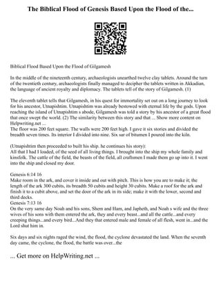 The Biblical Flood of Genesis Based Upon the Flood of the...
Biblical Flood Based Upon the Flood of Gilgamesh
In the middle of the nineteenth century, archaeologists unearthed twelve clay tablets. Around the turn
of the twentieth century, archaeologists finally managed to decipher the tablets written in Akkadian,
the language of ancient royalty and diplomacy. The tablets tell of the story of Gilgamesh. (1)
The eleventh tablet tells that Gilgamesh, in his quest for immortality set out on a long journey to look
for his ancestor, Utnapishtim. Utnapishtim was already bestowed with eternal life by the gods. Upon
reaching the island of Utnapishtim s abode, Gilgamesh was told a story by his ancestor of a great flood
that once swept the world. (2) The similarity between this story and that ... Show more content on
Helpwriting.net ...
The floor was 200 feet square. The walls were 200 feet high. I gave it six stories and divided the
breadth seven times. Its interior I divided into nine. Six sar of bitumen I poured into the kiln.
(Utnapishtim then proceeded to built his ship. he continues his story):
All that I had I loaded, of the seed of all living things. I brought into the ship my whole family and
kinsfolk. The cattle of the field, the beasts of the field, all craftsmen I made them go up into it. I went
into the ship and closed my door.
Genesis 6:14 16
Make room in the ark, and cover it inside and out with pitch. This is how you are to make it; the
length of the ark 300 cubits, its breadth 50 cubits and height 30 cubits. Make a roof for the ark and
finish it to a cubit above, and set the door of the ark in its side; make it with the lower, second and
third decks.
Genesis 7:13 16
On the very same day Noah and his sons, Shem and Ham, and Japheth, and Noah s wife and the three
wives of his sons with them entered the ark, they and every beast...and all the cattle...and every
creeping things...and every bird...And they that entered male and female of all flesh, went in...and the
Lord shut him in.
Six days and six nights raged the wind, the flood, the cyclone devastated the land. When the seventh
day came, the cyclone, the flood, the battle was over...the
... Get more on HelpWriting.net ...
 