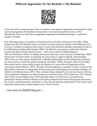 Different Approaches To The Bachelor s The Bachelor
At the time of this research project, there is currently a vast range of approaches concerning the reality
television programme The Bachelor whereas there is not much research that exists on The
Bachelorette. However, both shows encapsulate engendered relationships through a constructed
narrative of reality.
One of the approaches is in regards to determining how real reality television is (Escoffery, 2006).
Programmes like The Bachelor choose to focalise on what society can identify with finding true love.
It acts as a reminder to audiences that society at some point needs the romantic counterpart in order to
be fulfilled and complete (McClanahan, 2006). The Bachelor encompasses aesthetically flawless
women who depict a barely altered version ... Show more content on Helpwriting.net ...
They are illustrated as bodies of intrigue and mystery that only a man can uncover (Dubrofsky, 2009).
Women who win these shows are generally the ones society is urged to identify with (Escoffery,
2006). They are what society comprehends as likeable and desirable as it has already been informed
by culture (seen as which best sustains patriarchy (Escoffery, 2006)). The show caters for the fallacy
that women need to create conflict to gain the attention of a man whilst still appearing with an
extravagant attitude (Bastow, 2015). Through a feminist approach, it attempts to reduce women to one
dimensional caricatures by taking them on demeaning dates and keeping conversational strategies at a
shallow level (Martyn Jones, 2016). Their existence being validated by one man has become the basis
of the contestants willingness to submit themselves to him (Convery, 2016; Rosewarne, 2015; Martyn
Jones 2016). Lauren Martyn Jones (2016) describes Season 4 of the series in Australia to be
particularly coherent with the reflection of the perfect domesticated woman through dates that tested
the women s maternal instincts and ability to cook. The misogynistic undercurrent of the season could
potentially destroy other women (Martyn Jones, 2016; Convery
... Get more on HelpWriting.net ...
 