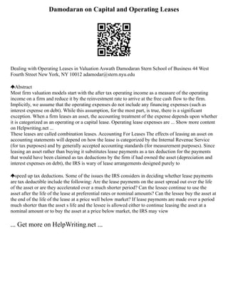 Damodaran on Capital and Operating Leases
Dealing with Operating Leases in Valuation Aswath Damodaran Stern School of Business 44 West
Fourth Street New York, NY 10012 adamodar@stern.nyu.edu
Abstract
Most firm valuation models start with the after tax operating income as a measure of the operating
income on a firm and reduce it by the reinvestment rate to arrive at the free cash flow to the firm.
Implicitly, we assume that the operating expenses do not include any financing expenses (such as
interest expense on debt). While this assumption, for the most part, is true, there is a significant
exception. When a firm leases an asset, the accounting treatment of the expense depends upon whether
it is categorized as an operating or a capital lease. Operating lease expenses are ... Show more content
on Helpwriting.net ...
These leases are called combination leases. Accounting For Leases The effects of leasing an asset on
accounting statements will depend on how the lease is categorized by the Internal Revenue Service
(for tax purposes) and by generally accepted accounting standards (for measurement purposes). Since
leasing an asset rather than buying it substitutes lease payments as a tax deduction for the payments
that would have been claimed as tax deductions by the firm if had owned the asset (depreciation and
interest expenses on debt), the IRS is wary of lease arrangements designed purely to
speed up tax deductions. Some of the issues the IRS considers in deciding whether lease payments
are tax deductible include the following: Are the lease payments on the asset spread out over the life
of the asset or are they accelerated over a much shorter period? Can the lessee continue to use the
asset after the life of the lease at preferential rates or nominal amounts? Can the lessee buy the asset at
the end of the life of the lease at a price well below market? If lease payments are made over a period
much shorter than the asset s life and the lessee is allowed either to continue leasing the asset at a
nominal amount or to buy the asset at a price below market, the IRS may view
... Get more on HelpWriting.net ...
 