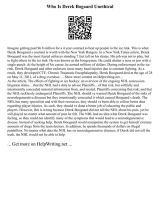 Who Is Derek Bogaard Unethical
Imagine getting paid $6.8 million for a 4 year contract to beat up people in the ice rink. This is what
Derek Boogaard s contract is worth with the New York Rangers. In a New York Times article, Derek
Boogaard was the most feared enforcer standing 7 feet tall on his skates. His job was not to play, but
to fight others in the ice rink. He was known as the boogeyman. He could shatter a nose or jaw with a
single punch. At the height of his career, he earned millions of dollars. During enforcement in the ice
rink, Derek Boogaard and other enforcers incur many head injuries due to constant fighting. As a
result, they developed CTE, Chronic Traumatic Encephalopathy. Derek Boogaard died at the age of 28
on May 11, 2011, of a drug overdose. ... Show more content on Helpwriting.net ...
As the article, The effects of fighting in ice hockey: an overview of the ongoing NHL concussion
litigation states, ...that the NHL had a duty to advise Plaintiffs... of that risk, but willfully and
intentionally concealed material information from, and misled, Plaintiffs concerning that risk; and that
the NHL recklessly endangered Plaintiffs. The NHL should ve warned Derek Boogaard of the risks of
neurodegenerative diseases but they intentionally concealed it which caused Boogaard s death. The
NHL has many specialists and with their resources, they should ve been able to collect better data
regarding player injuries. As such, they should ve done a better job of educating the public and
players. However, this is wrong because Derek Boogaard did not tell the NHL about his pain, yet he
still played no matter what amount of pain he felt. The NHL had no idea what Derek Boogaard was
feeling, so they could not identify many of the symptoms that would lead to a neurodegenerative
disease. Instead of seeking help, Derek Boogaard would manipulate the system to get himself extreme
amounts of drugs from the team doctors. In addition, he spends thousands of dollars on illegal
painkillers. No matter what data the NHL has on neurodegenerative diseases, if Derek did not tell the
truth, the NHL would not be able to help
... Get more on HelpWriting.net ...
 
