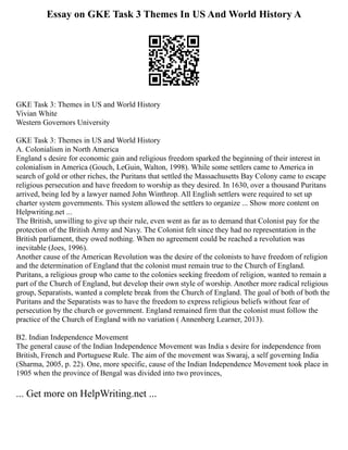 Essay on GKE Task 3 Themes In US And World History A
GKE Task 3: Themes in US and World History
Vivian White
Western Governors University
GKE Task 3: Themes in US and World History
A. Colonialism in North America
England s desire for economic gain and religious freedom sparked the beginning of their interest in
colonialism in America (Gouch, LeGuin, Walton, 1998). While some settlers came to America in
search of gold or other riches, the Puritans that settled the Massachusetts Bay Colony came to escape
religious persecution and have freedom to worship as they desired. In 1630, over a thousand Puritans
arrived, being led by a lawyer named John Winthrop. All English settlers were required to set up
charter system governments. This system allowed the settlers to organize ... Show more content on
Helpwriting.net ...
The British, unwilling to give up their rule, even went as far as to demand that Colonist pay for the
protection of the British Army and Navy. The Colonist felt since they had no representation in the
British parliament, they owed nothing. When no agreement could be reached a revolution was
inevitable (Joes, 1996).
Another cause of the American Revolution was the desire of the colonists to have freedom of religion
and the determination of England that the colonist must remain true to the Church of England.
Puritans, a religious group who came to the colonies seeking freedom of religion, wanted to remain a
part of the Church of England, but develop their own style of worship. Another more radical religious
group, Separatists, wanted a complete break from the Church of England. The goal of both of both the
Puritans and the Separatists was to have the freedom to express religious beliefs without fear of
persecution by the church or government. England remained firm that the colonist must follow the
practice of the Church of England with no variation ( Annenberg Learner, 2013).
B2. Indian Independence Movement
The general cause of the Indian Independence Movement was India s desire for independence from
British, French and Portuguese Rule. The aim of the movement was Swaraj, a self governing India
(Sharma, 2005, p. 22). One, more specific, cause of the Indian Independence Movement took place in
1905 when the province of Bengal was divided into two provinces,
... Get more on HelpWriting.net ...
 