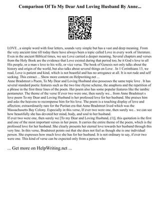 Comparison Of To My Dear And Loving Husband By Anne...
LOVE , a simple word with four letters, sounds very simple but has a vast and deep meaning. From
the very ancient time till today there have always been a topic called Love in every work of literature.
Even in the ancient Biblical times, we see Love carried a deeper meaning. Several chapters and verses
from the Holy Book are the evidence that Love existed during that period too, be it God s love to all
His people, or a man s love to his wife, or vice versa. The book of Genesis not only talks about the
history and origin of the world, but also talks about several things on Love . In 1 Corinthians 13, we
read, Love is patient and kind, which is not boastful and has no arrogance at all. It is not rude and self
seeking. This extract ... Show more content on Helpwriting.net ...
Anne Bradstreet s Poem, To My Dear and Loving Husband also possesses the same topic love . It has
several standard poetic features such as the two line rhyme scheme, the anaphora and the repetition of
a phrase in the first three lines of the poem. Her poem also has some popular features like the iambic
pentameter. The theme of the verse If ever two were one, then surely we... from Anne Bradstreet s
love poem To my Dear and Loving Husband is her professed love for her husband. She praises him
and asks the heavens to recompense him for his love. The poem is a touching display of love and
affection; extraordinarily rare for the Puritan era that Anne Bradstreet lived which was the
Massachusetts Bay Colony. Especially in this verse, If ever two were one, then surely we... we can see
how beautifully she has devoted her mind, body, and soul to her husband.
If ever two were one, then surely we [To my Dear and Loving Husband, (1)], this quotation is the first
and one of the most important verses in her poem. It carries the entire theme of the poem, which is the
professed love for her husband. She clearly presents her eternal love towards her husband through this
very line. In this verse, Bradstreet points out that she does not feel as though she is one individual
person. She expresses how much love she has for her husband. It is not ordinary to say, if ever two
were one. This kind of verse can be expected only from a person who
... Get more on HelpWriting.net ...
 