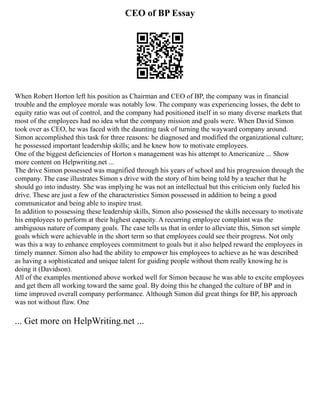 CEO of BP Essay
When Robert Horton left his position as Chairman and CEO of BP, the company was in financial
trouble and the employee morale was notably low. The company was experiencing losses, the debt to
equity ratio was out of control, and the company had positioned itself in so many diverse markets that
most of the employees had no idea what the company mission and goals were. When David Simon
took over as CEO, he was faced with the daunting task of turning the wayward company around.
Simon accomplished this task for three reasons: he diagnosed and modified the organizational culture;
he possessed important leadership skills; and he knew how to motivate employees.
One of the biggest deficiencies of Horton s management was his attempt to Americanize ... Show
more content on Helpwriting.net ...
The drive Simon possessed was magnified through his years of school and his progression through the
company. The case illustrates Simon s drive with the story of him being told by a teacher that he
should go into industry. She was implying he was not an intellectual but this criticism only fueled his
drive. These are just a few of the characteristics Simon possessed in addition to being a good
communicator and being able to inspire trust.
In addition to possessing these leadership skills, Simon also possessed the skills necessary to motivate
his employees to perform at their highest capacity. A recurring employee complaint was the
ambiguous nature of company goals. The case tells us that in order to alleviate this, Simon set simple
goals which were achievable in the short term so that employees could see their progress. Not only
was this a way to enhance employees commitment to goals but it also helped reward the employees in
timely manner. Simon also had the ability to empower his employees to achieve as he was described
as having a sophisticated and unique talent for guiding people without them really knowing he is
doing it (Davidson).
All of the examples mentioned above worked well for Simon because he was able to excite employees
and get them all working toward the same goal. By doing this he changed the culture of BP and in
time improved overall company performance. Although Simon did great things for BP, his approach
was not without flaw. One
... Get more on HelpWriting.net ...
 