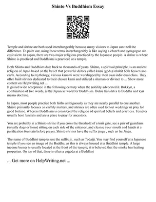 Shinto Vs Buddhism Essay
Temple and shrine are both used interchangeably because many visitors to Japan can t tell the
difference. To point out, using these terms interchangeably is like saying a church and synagogue are
equivalent. In Japan, there are two major religions practiced by the Japanese people. A shrine is where
Shinto is practiced and Buddhism is practiced at a temple.
Both Shinto and Buddhism date back to thousands of years. Shinto, a spiritual principle, is an ancient
religion of Japan based on the belief that powerful deities called kami (gods) inhabit both heaven and
earth. According to mythology, various kanami were worshipped by their own individual clans. They
often built shrines dedicated to their chosen kami and utilized a shaman or diviner to ... Show more
content on Helpwriting.net ...
It gained wide acceptance in the following century when the nobility advocated it. Bukkyō, a
combination of two words, is the Japanese word for Buddhism. Butsu translates to Buddha and kyō
means doctrine.
In Japan, most people practice both faiths ambiguously as they are nearly parallel to one another.
Shinto primarily focuses on earthly matters, and shrines are often used to host weddings or pray for
good fortune. Whereas Buddhism is considered the religion of spiritual beliefs and practices. Temples
usually host funerals and are a place to pray for ancestors.
You are probably at a Shinto shrine if you cross the threshold of a torii gate, see a pair of guardians
(usually dogs or lions) sitting on each side of the entrance, and cleanse your mouth and hands at a
purification fountain before prayer. Shinto shrines have the suffix jingu , such as Ise Jingu.
The name of Buddhist temples use the suffix ji , such as Todaiji. You may find yourself at a Japanese
temple if you see an image of the Buddha, as this is always housed at a Buddhist temple. A large
incense burner is usually located at the front of the temple; it is believed that the smoke has healing
properties. On top of that, there is often a pagoda at a Buddhist
... Get more on HelpWriting.net ...
 