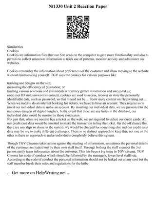 Nt1330 Unit 2 Reaction Paper
Similarities
Cookies
Cookies are information files that our Site sends to the computer to give more functionality and also to
permits to collect unknown information to track use of patterns, monitor activity and administer our
websites.
Cookies remember the information about preferences of the customer and allow moving to the website
without reintroducing yourself. TGV uses the cookies for various purposes like
tracking use designs on the site;
measuring the efficiency of promotion; or
limiting various reactions and enrolments when they gather information and sweepstakes;
once user ID and password is entered, cookies are used to access, recover or store the personally
identifiable data, such as password, so that it need not be ... Show more content on Helpwriting.net ...
When we need to do an internet booking for tickets, we have to have an account. They require us to
insert our individual data to make an account. By inserting our individual data, we are presented to the
numerous dangers of digital burglary. In the event that there are any holes in the database, our
individual data would be misuse by those syndicates.
Not just that, when we need to buy a ticket on the web, we are required to utilize our credit cards. All
our credit card data would be inserted to make the transaction to buy the ticket. On the off chance that
there are any slips or abuse in the system, we would be charged for something else and our credit card
data may be use to make different exchanges. There is no distinct approach to keep this, not one or the
other is there an approach to make individuals completely believe this system.
Though TGV Cinemas takes action against the stealing of information, sometimes the personal details
of the customer are leaked out by their own staff itself. Through bribing the staff member the 3rd
person easily takes information about the customer. This has been a big issue in TGV cinema. TGV
Cinema has code of conduct which should be followed by the managers, lower level staffs etc.
According to the code of conduct the personal information should not be leaked out at any cost but the
staff member break their rules and regulations for the bribe
... Get more on HelpWriting.net ...
 