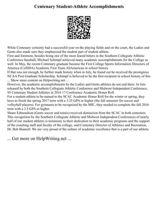 Centenary Student-Athlete Accomplishments
While Centenary certainly had a successful year on the playing fields and on the court, the Ladies and
Gents also made sure they emphasized the student part of student athlete.
First and foremost, besides being one of the most feared hitters in the Southern Collegiate Athletic
Conference baseball, Michael Schimpf achieved many academic accomplishments for the College as
well. In May, the recent Centenary graduate became the First College Sports Information Directors of
America (CoSIDA) Academic First Team AllAmerican in school history.
If that was not enough, he further made history when in July, he found out he received the prestigious
NCAA Post Graduate Scholarship. Schimpf is believed to be the first recipient in school history of this
... Show more content on Helpwriting.net ...
However, the academic accomplishments by the Ladies and Gents athletes do not end there. In lists
released by both the Southern Collegiate Athletic Conference and Midwest Independent Conference,
95 Centenary Student Athletes in 2016 17 Conference Academic Honor Roll.
For a student athlete to be named to the SCAC Academic Honor Roll for the winter or spring, they
have to finish the spring 2017 term with a 3.25 GPA or higher (the fall semester for soccer and
volleyball players). For gymnasts to be recognized by the MIC, they needed to complete the fall 2016
term with a 3.5 GPA or higher.
Shane Edmondson (Gents soccer and tennis) received distinction from the SCAC in both semesters.
This recognition by the Southern Collegiate Athletic and Midwest Independent Conferences of nearly
half of our student athletes is testimony to their dedication to their academic programs and the support
of the coaching staff and faculty of the college, said Centenary Director of Athletics and Recreation,
Dr. Bob Bunnell. We are very proud of the culture of academic excellence that is a part of our athletic
... Get more on HelpWriting.net ...
 