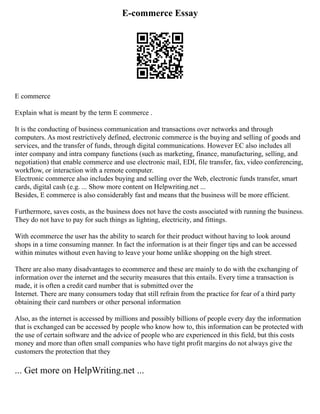 E-commerce Essay
E commerce
Explain what is meant by the term E commerce .
It is the conducting of business communication and transactions over networks and through
computers. As most restrictively defined, electronic commerce is the buying and selling of goods and
services, and the transfer of funds, through digital communications. However EC also includes all
inter company and intra company functions (such as marketing, finance, manufacturing, selling, and
negotiation) that enable commerce and use electronic mail, EDI, file transfer, fax, video conferencing,
workflow, or interaction with a remote computer.
Electronic commerce also includes buying and selling over the Web, electronic funds transfer, smart
cards, digital cash (e.g. ... Show more content on Helpwriting.net ...
Besides, E commerce is also considerably fast and means that the business will be more efficient.
Furthermore, saves costs, as the business does not have the costs associated with running the business.
They do not have to pay for such things as lighting, electricity, and fittings.
With ecommerce the user has the ability to search for their product without having to look around
shops in a time consuming manner. In fact the information is at their finger tips and can be accessed
within minutes without even having to leave your home unlike shopping on the high street.
There are also many disadvantages to ecommerce and these are mainly to do with the exchanging of
information over the internet and the security measures that this entails. Every time a transaction is
made, it is often a credit card number that is submitted over the
Internet. There are many consumers today that still refrain from the practice for fear of a third party
obtaining their card numbers or other personal information
Also, as the internet is accessed by millions and possibly billions of people every day the information
that is exchanged can be accessed by people who know how to, this information can be protected with
the use of certain software and the advice of people who are experienced in this field, but this costs
money and more than often small companies who have tight profit margins do not always give the
customers the protection that they
... Get more on HelpWriting.net ...
 