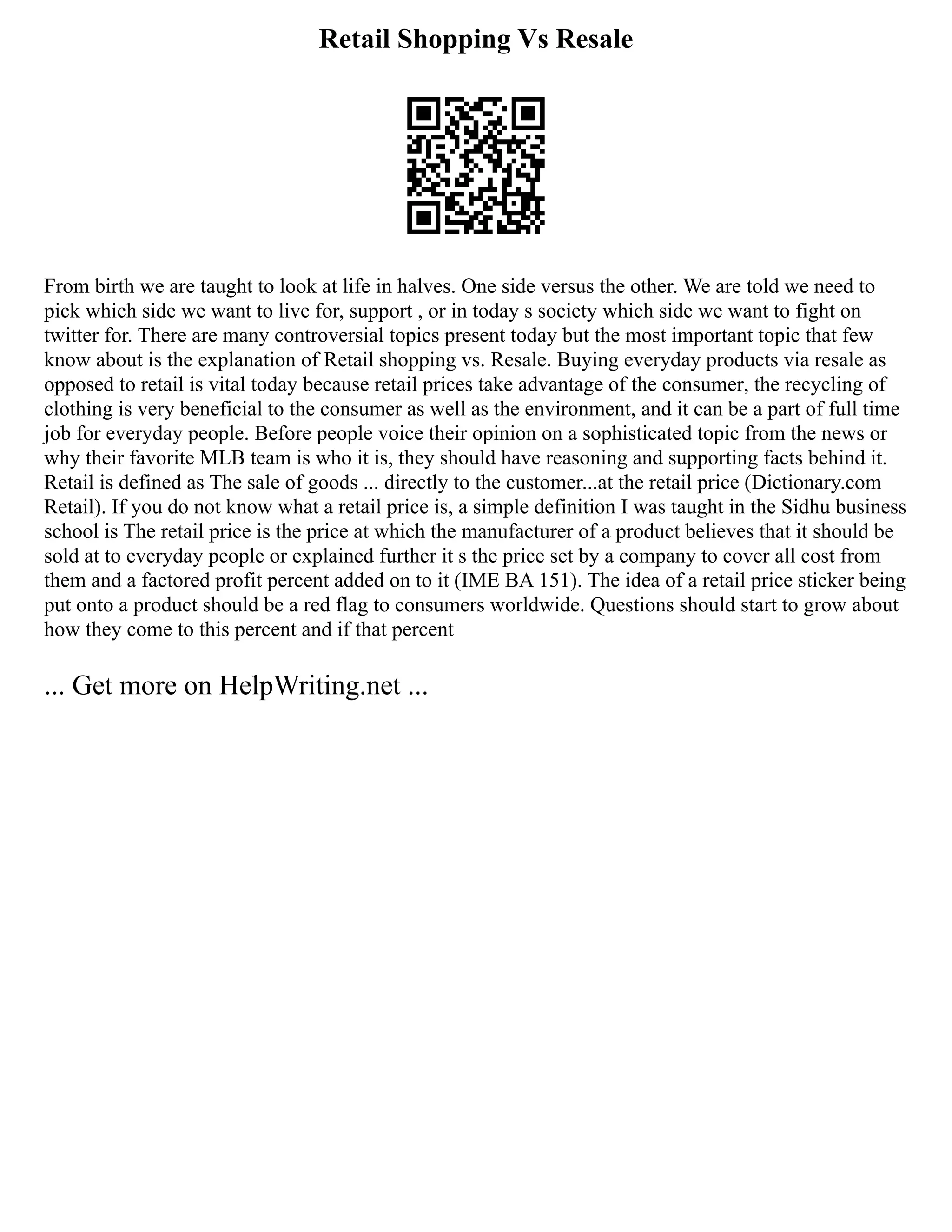 Retail Shopping Vs Resale
From birth we are taught to look at life in halves. One side versus the other. We are told we need to
pick which side we want to live for, support , or in today s society which side we want to fight on
twitter for. There are many controversial topics present today but the most important topic that few
know about is the explanation of Retail shopping vs. Resale. Buying everyday products via resale as
opposed to retail is vital today because retail prices take advantage of the consumer, the recycling of
clothing is very beneficial to the consumer as well as the environment, and it can be a part of full time
job for everyday people. Before people voice their opinion on a sophisticated topic from the news or
why their favorite MLB team is who it is, they should have reasoning and supporting facts behind it.
Retail is defined as The sale of goods ... directly to the customer...at the retail price (Dictionary.com
Retail). If you do not know what a retail price is, a simple definition I was taught in the Sidhu business
school is The retail price is the price at which the manufacturer of a product believes that it should be
sold at to everyday people or explained further it s the price set by a company to cover all cost from
them and a factored profit percent added on to it (IME BA 151). The idea of a retail price sticker being
put onto a product should be a red flag to consumers worldwide. Questions should start to grow about
how they come to this percent and if that percent
... Get more on HelpWriting.net ...
 