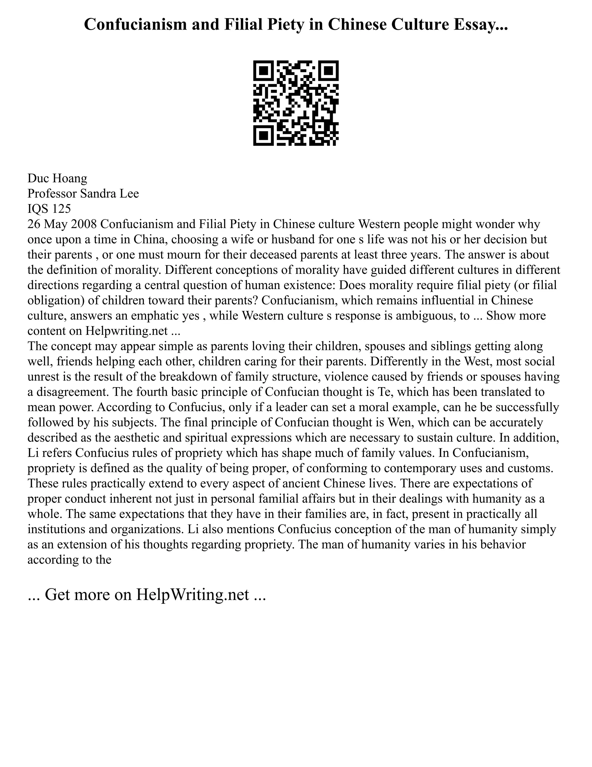 Confucianism and Filial Piety in Chinese Culture Essay...
Duc Hoang
Professor Sandra Lee
IQS 125
26 May 2008 Confucianism and Filial Piety in Chinese culture Western people might wonder why
once upon a time in China, choosing a wife or husband for one s life was not his or her decision but
their parents , or one must mourn for their deceased parents at least three years. The answer is about
the definition of morality. Different conceptions of morality have guided different cultures in different
directions regarding a central question of human existence: Does morality require filial piety (or filial
obligation) of children toward their parents? Confucianism, which remains influential in Chinese
culture, answers an emphatic yes , while Western culture s response is ambiguous, to ... Show more
content on Helpwriting.net ...
The concept may appear simple as parents loving their children, spouses and siblings getting along
well, friends helping each other, children caring for their parents. Differently in the West, most social
unrest is the result of the breakdown of family structure, violence caused by friends or spouses having
a disagreement. The fourth basic principle of Confucian thought is Te, which has been translated to
mean power. According to Confucius, only if a leader can set a moral example, can he be successfully
followed by his subjects. The final principle of Confucian thought is Wen, which can be accurately
described as the aesthetic and spiritual expressions which are necessary to sustain culture. In addition,
Li refers Confucius rules of propriety which has shape much of family values. In Confucianism,
propriety is defined as the quality of being proper, of conforming to contemporary uses and customs.
These rules practically extend to every aspect of ancient Chinese lives. There are expectations of
proper conduct inherent not just in personal familial affairs but in their dealings with humanity as a
whole. The same expectations that they have in their families are, in fact, present in practically all
institutions and organizations. Li also mentions Confucius conception of the man of humanity simply
as an extension of his thoughts regarding propriety. The man of humanity varies in his behavior
according to the
... Get more on HelpWriting.net ...
 