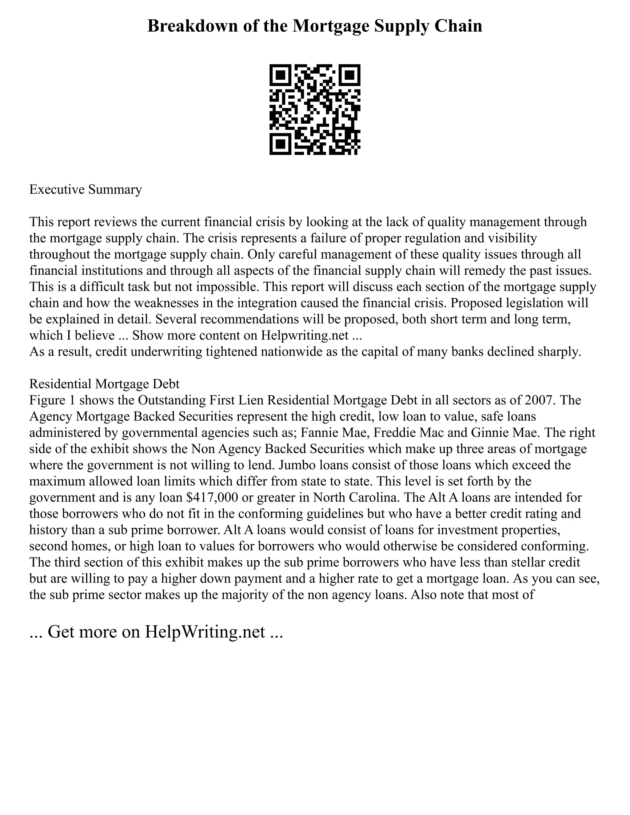 Breakdown of the Mortgage Supply Chain
Executive Summary
This report reviews the current financial crisis by looking at the lack of quality management through
the mortgage supply chain. The crisis represents a failure of proper regulation and visibility
throughout the mortgage supply chain. Only careful management of these quality issues through all
financial institutions and through all aspects of the financial supply chain will remedy the past issues.
This is a difficult task but not impossible. This report will discuss each section of the mortgage supply
chain and how the weaknesses in the integration caused the financial crisis. Proposed legislation will
be explained in detail. Several recommendations will be proposed, both short term and long term,
which I believe ... Show more content on Helpwriting.net ...
As a result, credit underwriting tightened nationwide as the capital of many banks declined sharply.
Residential Mortgage Debt
Figure 1 shows the Outstanding First Lien Residential Mortgage Debt in all sectors as of 2007. The
Agency Mortgage Backed Securities represent the high credit, low loan to value, safe loans
administered by governmental agencies such as; Fannie Mae, Freddie Mac and Ginnie Mae. The right
side of the exhibit shows the Non Agency Backed Securities which make up three areas of mortgage
where the government is not willing to lend. Jumbo loans consist of those loans which exceed the
maximum allowed loan limits which differ from state to state. This level is set forth by the
government and is any loan $417,000 or greater in North Carolina. The Alt A loans are intended for
those borrowers who do not fit in the conforming guidelines but who have a better credit rating and
history than a sub prime borrower. Alt A loans would consist of loans for investment properties,
second homes, or high loan to values for borrowers who would otherwise be considered conforming.
The third section of this exhibit makes up the sub prime borrowers who have less than stellar credit
but are willing to pay a higher down payment and a higher rate to get a mortgage loan. As you can see,
the sub prime sector makes up the majority of the non agency loans. Also note that most of
... Get more on HelpWriting.net ...
 