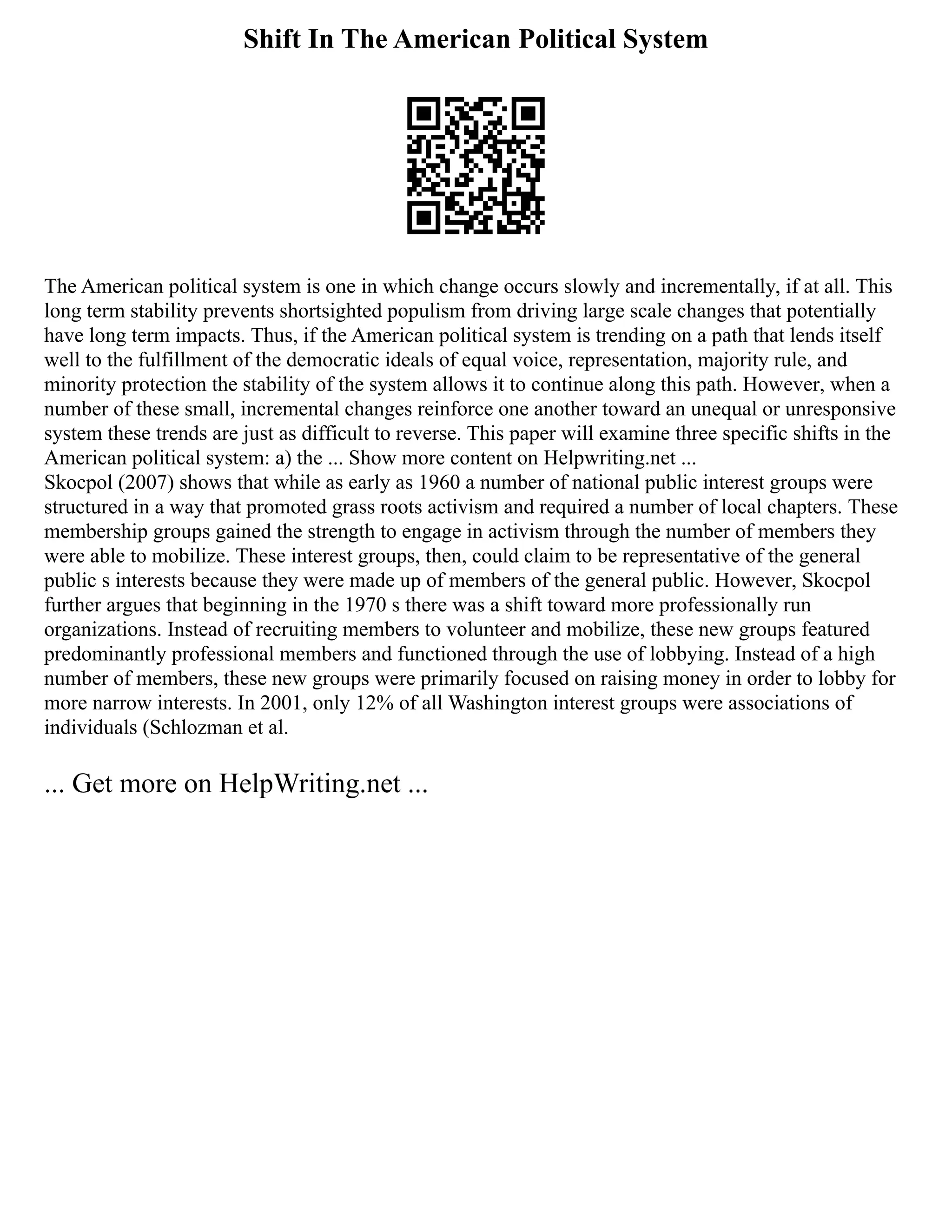 Shift In The American Political System
The American political system is one in which change occurs slowly and incrementally, if at all. This
long term stability prevents shortsighted populism from driving large scale changes that potentially
have long term impacts. Thus, if the American political system is trending on a path that lends itself
well to the fulfillment of the democratic ideals of equal voice, representation, majority rule, and
minority protection the stability of the system allows it to continue along this path. However, when a
number of these small, incremental changes reinforce one another toward an unequal or unresponsive
system these trends are just as difficult to reverse. This paper will examine three specific shifts in the
American political system: a) the ... Show more content on Helpwriting.net ...
Skocpol (2007) shows that while as early as 1960 a number of national public interest groups were
structured in a way that promoted grass roots activism and required a number of local chapters. These
membership groups gained the strength to engage in activism through the number of members they
were able to mobilize. These interest groups, then, could claim to be representative of the general
public s interests because they were made up of members of the general public. However, Skocpol
further argues that beginning in the 1970 s there was a shift toward more professionally run
organizations. Instead of recruiting members to volunteer and mobilize, these new groups featured
predominantly professional members and functioned through the use of lobbying. Instead of a high
number of members, these new groups were primarily focused on raising money in order to lobby for
more narrow interests. In 2001, only 12% of all Washington interest groups were associations of
individuals (Schlozman et al.
... Get more on HelpWriting.net ...
 