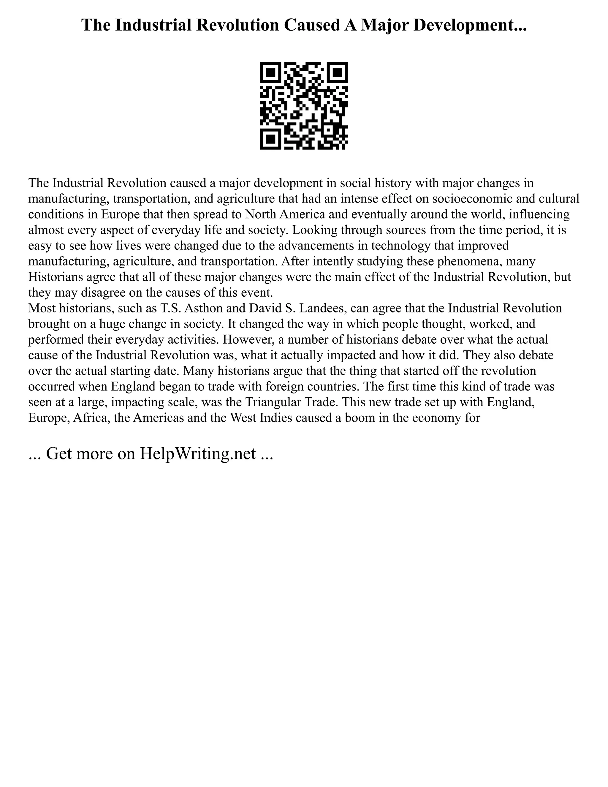 The Industrial Revolution Caused A Major Development...
The Industrial Revolution caused a major development in social history with major changes in
manufacturing, transportation, and agriculture that had an intense effect on socioeconomic and cultural
conditions in Europe that then spread to North America and eventually around the world, influencing
almost every aspect of everyday life and society. Looking through sources from the time period, it is
easy to see how lives were changed due to the advancements in technology that improved
manufacturing, agriculture, and transportation. After intently studying these phenomena, many
Historians agree that all of these major changes were the main effect of the Industrial Revolution, but
they may disagree on the causes of this event.
Most historians, such as T.S. Asthon and David S. Landees, can agree that the Industrial Revolution
brought on a huge change in society. It changed the way in which people thought, worked, and
performed their everyday activities. However, a number of historians debate over what the actual
cause of the Industrial Revolution was, what it actually impacted and how it did. They also debate
over the actual starting date. Many historians argue that the thing that started off the revolution
occurred when England began to trade with foreign countries. The first time this kind of trade was
seen at a large, impacting scale, was the Triangular Trade. This new trade set up with England,
Europe, Africa, the Americas and the West Indies caused a boom in the economy for
... Get more on HelpWriting.net ...
 