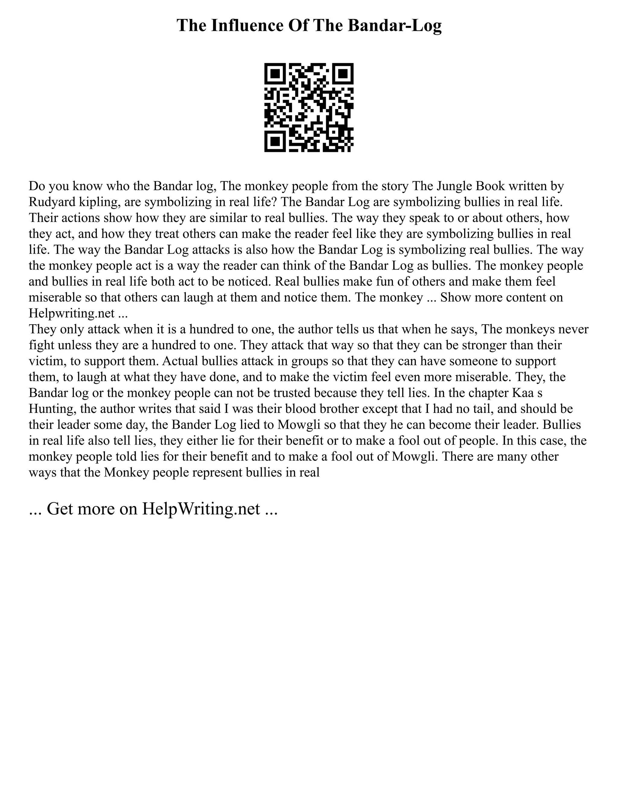 The Influence Of The Bandar-Log
Do you know who the Bandar log, The monkey people from the story The Jungle Book written by
Rudyard kipling, are symbolizing in real life? The Bandar Log are symbolizing bullies in real life.
Their actions show how they are similar to real bullies. The way they speak to or about others, how
they act, and how they treat others can make the reader feel like they are symbolizing bullies in real
life. The way the Bandar Log attacks is also how the Bandar Log is symbolizing real bullies. The way
the monkey people act is a way the reader can think of the Bandar Log as bullies. The monkey people
and bullies in real life both act to be noticed. Real bullies make fun of others and make them feel
miserable so that others can laugh at them and notice them. The monkey ... Show more content on
Helpwriting.net ...
They only attack when it is a hundred to one, the author tells us that when he says, The monkeys never
fight unless they are a hundred to one. They attack that way so that they can be stronger than their
victim, to support them. Actual bullies attack in groups so that they can have someone to support
them, to laugh at what they have done, and to make the victim feel even more miserable. They, the
Bandar log or the monkey people can not be trusted because they tell lies. In the chapter Kaa s
Hunting, the author writes that said I was their blood brother except that I had no tail, and should be
their leader some day, the Bander Log lied to Mowgli so that they he can become their leader. Bullies
in real life also tell lies, they either lie for their benefit or to make a fool out of people. In this case, the
monkey people told lies for their benefit and to make a fool out of Mowgli. There are many other
ways that the Monkey people represent bullies in real
... Get more on HelpWriting.net ...
 
