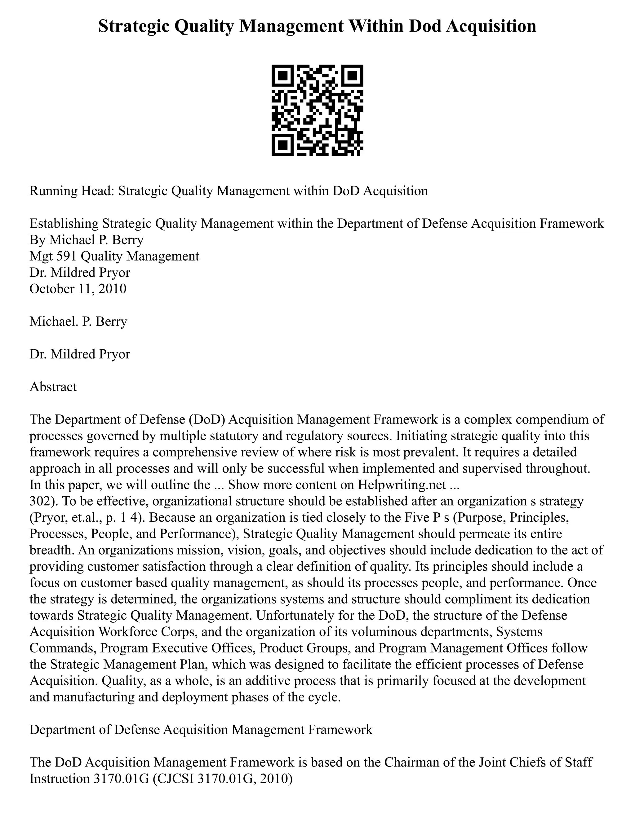 Strategic Quality Management Within Dod Acquisition
Running Head: Strategic Quality Management within DoD Acquisition
Establishing Strategic Quality Management within the Department of Defense Acquisition Framework
By Michael P. Berry
Mgt 591 Quality Management
Dr. Mildred Pryor
October 11, 2010
Michael. P. Berry
Dr. Mildred Pryor
Abstract
The Department of Defense (DoD) Acquisition Management Framework is a complex compendium of
processes governed by multiple statutory and regulatory sources. Initiating strategic quality into this
framework requires a comprehensive review of where risk is most prevalent. It requires a detailed
approach in all processes and will only be successful when implemented and supervised throughout.
In this paper, we will outline the ... Show more content on Helpwriting.net ...
302). To be effective, organizational structure should be established after an organization s strategy
(Pryor, et.al., p. 1 4). Because an organization is tied closely to the Five P s (Purpose, Principles,
Processes, People, and Performance), Strategic Quality Management should permeate its entire
breadth. An organizations mission, vision, goals, and objectives should include dedication to the act of
providing customer satisfaction through a clear definition of quality. Its principles should include a
focus on customer based quality management, as should its processes people, and performance. Once
the strategy is determined, the organizations systems and structure should compliment its dedication
towards Strategic Quality Management. Unfortunately for the DoD, the structure of the Defense
Acquisition Workforce Corps, and the organization of its voluminous departments, Systems
Commands, Program Executive Offices, Product Groups, and Program Management Offices follow
the Strategic Management Plan, which was designed to facilitate the efficient processes of Defense
Acquisition. Quality, as a whole, is an additive process that is primarily focused at the development
and manufacturing and deployment phases of the cycle.
Department of Defense Acquisition Management Framework
The DoD Acquisition Management Framework is based on the Chairman of the Joint Chiefs of Staff
Instruction 3170.01G (CJCSI 3170.01G, 2010)
 