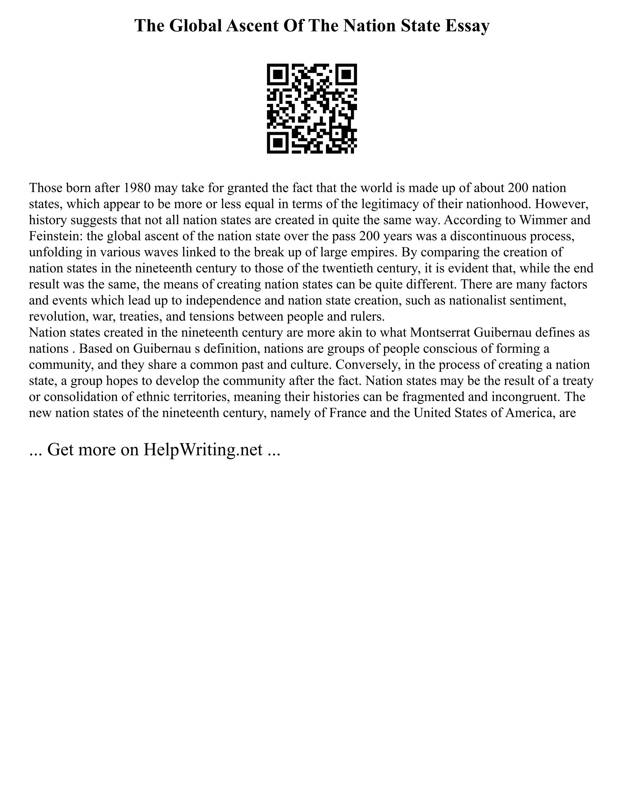 The Global Ascent Of The Nation State Essay
Those born after 1980 may take for granted the fact that the world is made up of about 200 nation
states, which appear to be more or less equal in terms of the legitimacy of their nationhood. However,
history suggests that not all nation states are created in quite the same way. According to Wimmer and
Feinstein: the global ascent of the nation state over the pass 200 years was a discontinuous process,
unfolding in various waves linked to the break up of large empires. By comparing the creation of
nation states in the nineteenth century to those of the twentieth century, it is evident that, while the end
result was the same, the means of creating nation states can be quite different. There are many factors
and events which lead up to independence and nation state creation, such as nationalist sentiment,
revolution, war, treaties, and tensions between people and rulers.
Nation states created in the nineteenth century are more akin to what Montserrat Guibernau defines as
nations . Based on Guibernau s definition, nations are groups of people conscious of forming a
community, and they share a common past and culture. Conversely, in the process of creating a nation
state, a group hopes to develop the community after the fact. Nation states may be the result of a treaty
or consolidation of ethnic territories, meaning their histories can be fragmented and incongruent. The
new nation states of the nineteenth century, namely of France and the United States of America, are
... Get more on HelpWriting.net ...
 