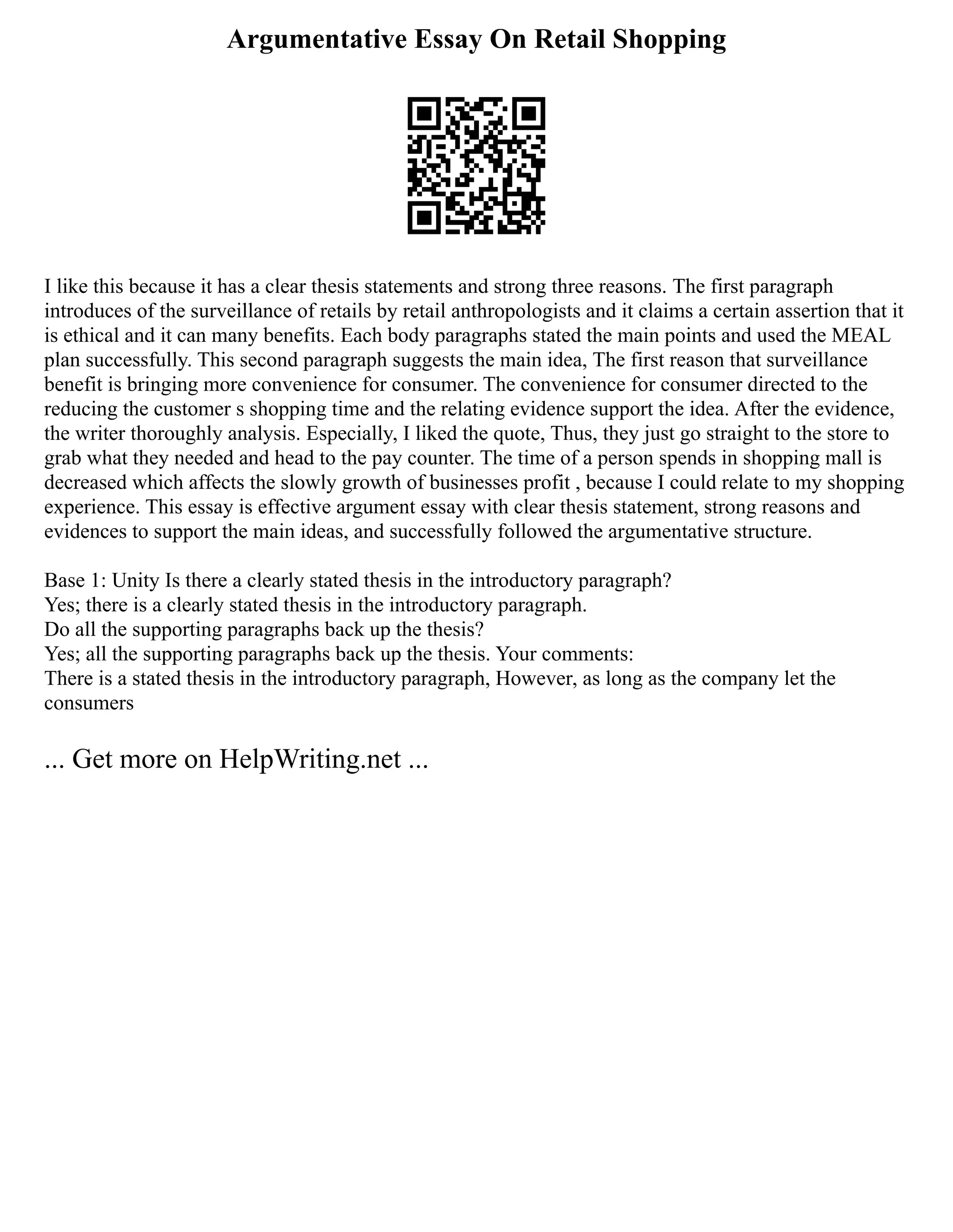 Argumentative Essay On Retail Shopping
I like this because it has a clear thesis statements and strong three reasons. The first paragraph
introduces of the surveillance of retails by retail anthropologists and it claims a certain assertion that it
is ethical and it can many benefits. Each body paragraphs stated the main points and used the MEAL
plan successfully. This second paragraph suggests the main idea, The first reason that surveillance
benefit is bringing more convenience for consumer. The convenience for consumer directed to the
reducing the customer s shopping time and the relating evidence support the idea. After the evidence,
the writer thoroughly analysis. Especially, I liked the quote, Thus, they just go straight to the store to
grab what they needed and head to the pay counter. The time of a person spends in shopping mall is
decreased which affects the slowly growth of businesses profit , because I could relate to my shopping
experience. This essay is effective argument essay with clear thesis statement, strong reasons and
evidences to support the main ideas, and successfully followed the argumentative structure.
Base 1: Unity Is there a clearly stated thesis in the introductory paragraph?
Yes; there is a clearly stated thesis in the introductory paragraph.
Do all the supporting paragraphs back up the thesis?
Yes; all the supporting paragraphs back up the thesis. Your comments:
There is a stated thesis in the introductory paragraph, However, as long as the company let the
consumers
... Get more on HelpWriting.net ...
 