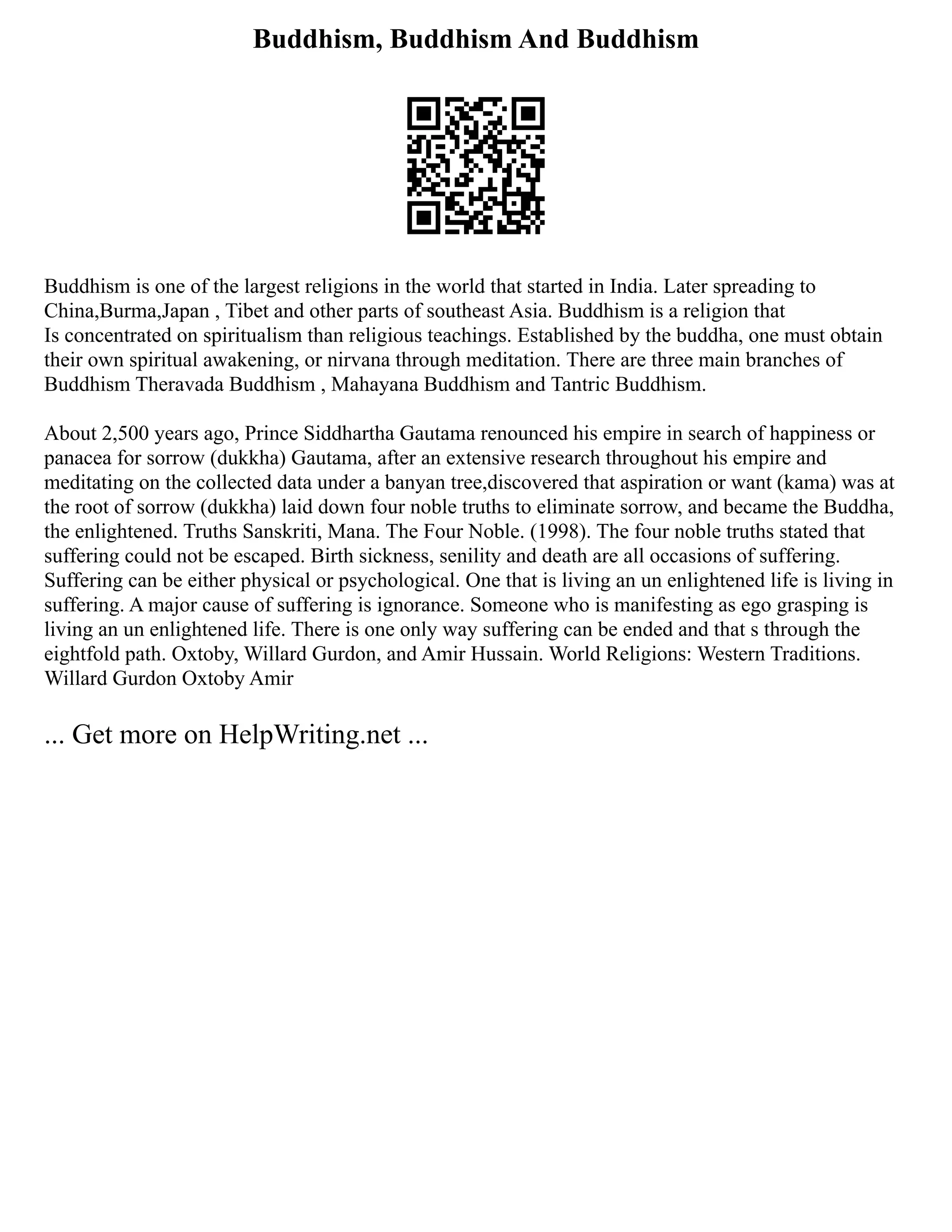 Buddhism, Buddhism And Buddhism
Buddhism is one of the largest religions in the world that started in India. Later spreading to
China,Burma,Japan , Tibet and other parts of southeast Asia. Buddhism is a religion that
Is concentrated on spiritualism than religious teachings. Established by the buddha, one must obtain
their own spiritual awakening, or nirvana through meditation. There are three main branches of
Buddhism Theravada Buddhism , Mahayana Buddhism and Tantric Buddhism.
About 2,500 years ago, Prince Siddhartha Gautama renounced his empire in search of happiness or
panacea for sorrow (dukkha) Gautama, after an extensive research throughout his empire and
meditating on the collected data under a banyan tree,discovered that aspiration or want (kama) was at
the root of sorrow (dukkha) laid down four noble truths to eliminate sorrow, and became the Buddha,
the enlightened. Truths Sanskriti, Mana. The Four Noble. (1998). The four noble truths stated that
suffering could not be escaped. Birth sickness, senility and death are all occasions of suffering.
Suffering can be either physical or psychological. One that is living an un enlightened life is living in
suffering. A major cause of suffering is ignorance. Someone who is manifesting as ego grasping is
living an un enlightened life. There is one only way suffering can be ended and that s through the
eightfold path. Oxtoby, Willard Gurdon, and Amir Hussain. World Religions: Western Traditions.
Willard Gurdon Oxtoby Amir
... Get more on HelpWriting.net ...
 