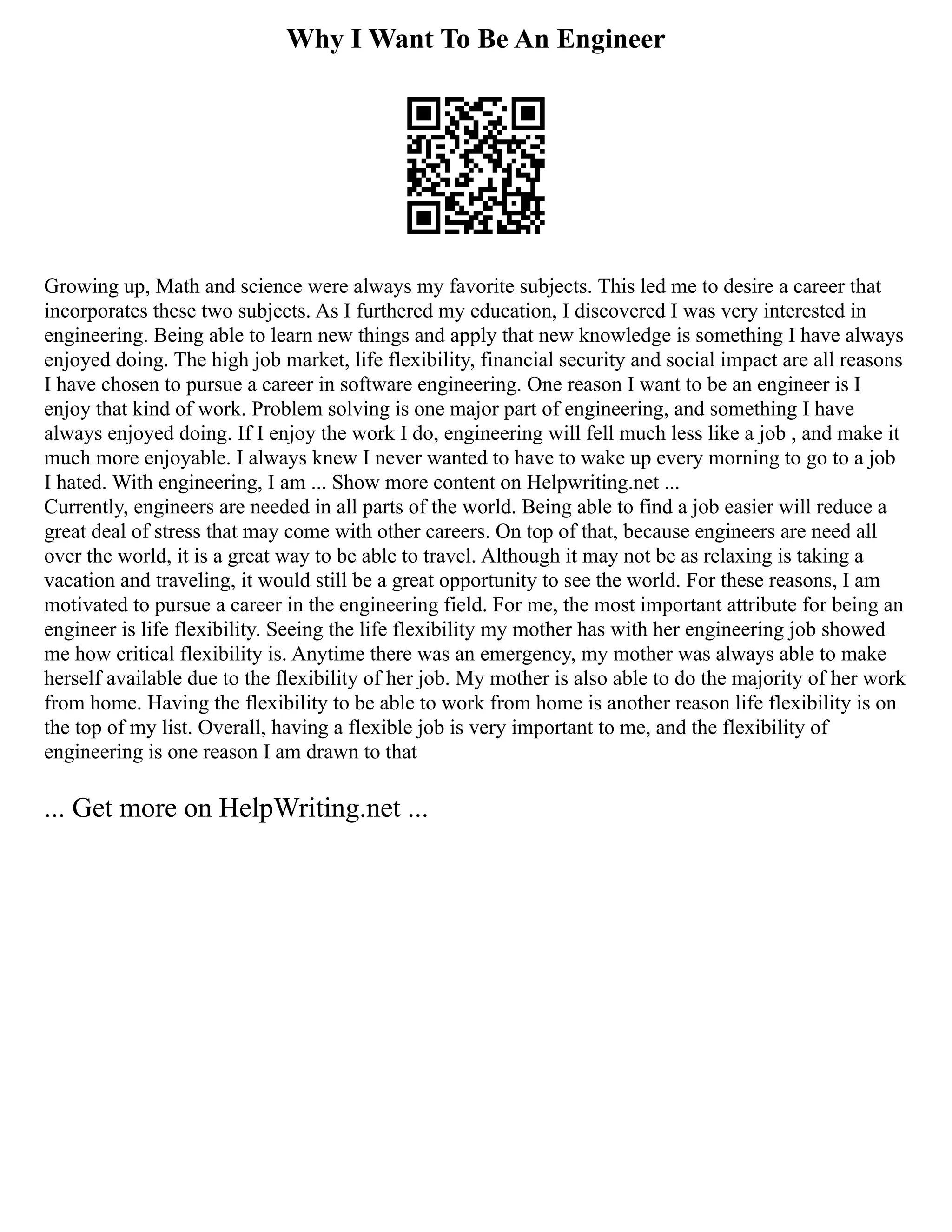 Why I Want To Be An Engineer
Growing up, Math and science were always my favorite subjects. This led me to desire a career that
incorporates these two subjects. As I furthered my education, I discovered I was very interested in
engineering. Being able to learn new things and apply that new knowledge is something I have always
enjoyed doing. The high job market, life flexibility, financial security and social impact are all reasons
I have chosen to pursue a career in software engineering. One reason I want to be an engineer is I
enjoy that kind of work. Problem solving is one major part of engineering, and something I have
always enjoyed doing. If I enjoy the work I do, engineering will fell much less like a job , and make it
much more enjoyable. I always knew I never wanted to have to wake up every morning to go to a job
I hated. With engineering, I am ... Show more content on Helpwriting.net ...
Currently, engineers are needed in all parts of the world. Being able to find a job easier will reduce a
great deal of stress that may come with other careers. On top of that, because engineers are need all
over the world, it is a great way to be able to travel. Although it may not be as relaxing is taking a
vacation and traveling, it would still be a great opportunity to see the world. For these reasons, I am
motivated to pursue a career in the engineering field. For me, the most important attribute for being an
engineer is life flexibility. Seeing the life flexibility my mother has with her engineering job showed
me how critical flexibility is. Anytime there was an emergency, my mother was always able to make
herself available due to the flexibility of her job. My mother is also able to do the majority of her work
from home. Having the flexibility to be able to work from home is another reason life flexibility is on
the top of my list. Overall, having a flexible job is very important to me, and the flexibility of
engineering is one reason I am drawn to that
... Get more on HelpWriting.net ...
 