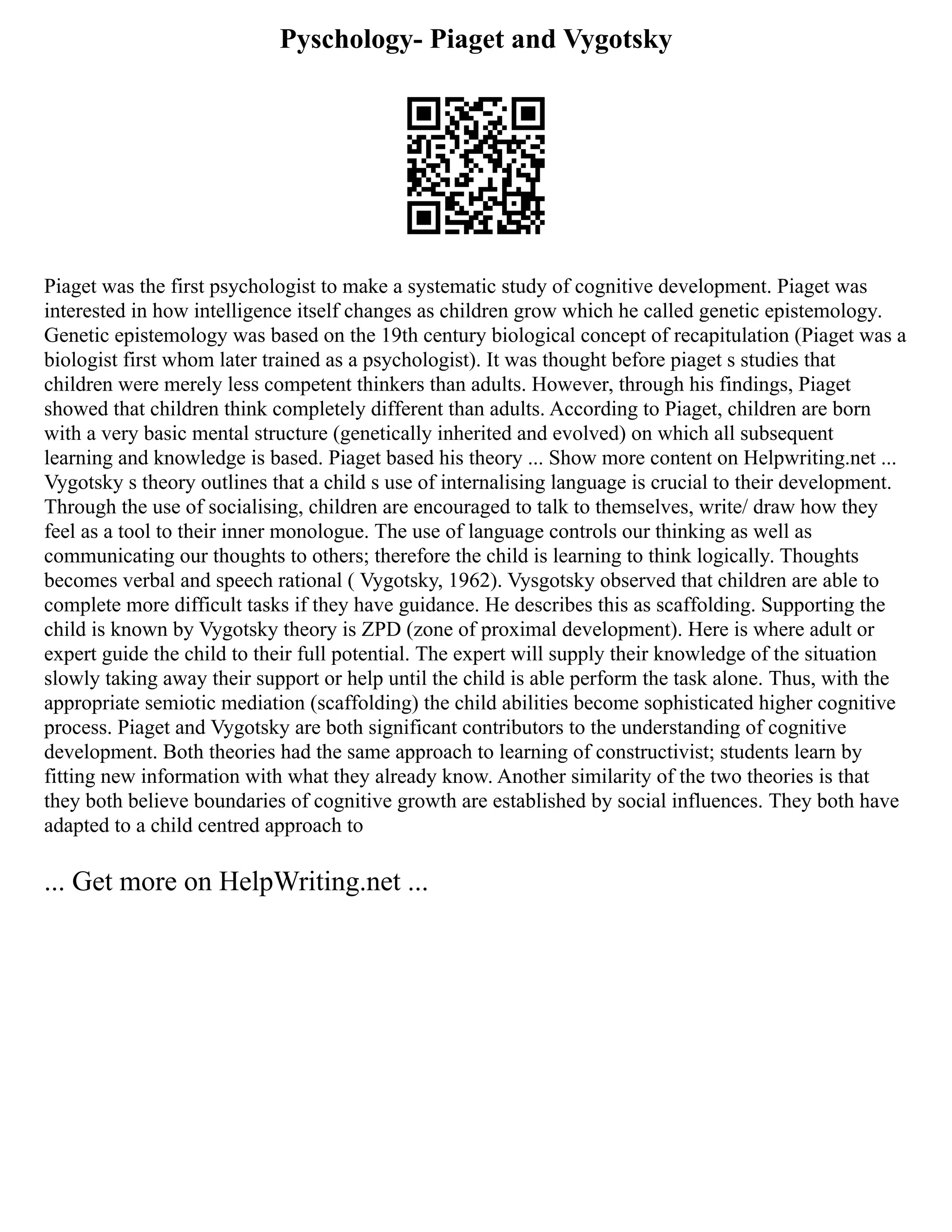 Pyschology- Piaget and Vygotsky
Piaget was the first psychologist to make a systematic study of cognitive development. Piaget was
interested in how intelligence itself changes as children grow which he called genetic epistemology.
Genetic epistemology was based on the 19th century biological concept of recapitulation (Piaget was a
biologist first whom later trained as a psychologist). It was thought before piaget s studies that
children were merely less competent thinkers than adults. However, through his findings, Piaget
showed that children think completely different than adults. According to Piaget, children are born
with a very basic mental structure (genetically inherited and evolved) on which all subsequent
learning and knowledge is based. Piaget based his theory ... Show more content on Helpwriting.net ...
Vygotsky s theory outlines that a child s use of internalising language is crucial to their development.
Through the use of socialising, children are encouraged to talk to themselves, write/ draw how they
feel as a tool to their inner monologue. The use of language controls our thinking as well as
communicating our thoughts to others; therefore the child is learning to think logically. Thoughts
becomes verbal and speech rational ( Vygotsky, 1962). Vysgotsky observed that children are able to
complete more difficult tasks if they have guidance. He describes this as scaffolding. Supporting the
child is known by Vygotsky theory is ZPD (zone of proximal development). Here is where adult or
expert guide the child to their full potential. The expert will supply their knowledge of the situation
slowly taking away their support or help until the child is able perform the task alone. Thus, with the
appropriate semiotic mediation (scaffolding) the child abilities become sophisticated higher cognitive
process. Piaget and Vygotsky are both significant contributors to the understanding of cognitive
development. Both theories had the same approach to learning of constructivist; students learn by
fitting new information with what they already know. Another similarity of the two theories is that
they both believe boundaries of cognitive growth are established by social influences. They both have
adapted to a child centred approach to
... Get more on HelpWriting.net ...
 